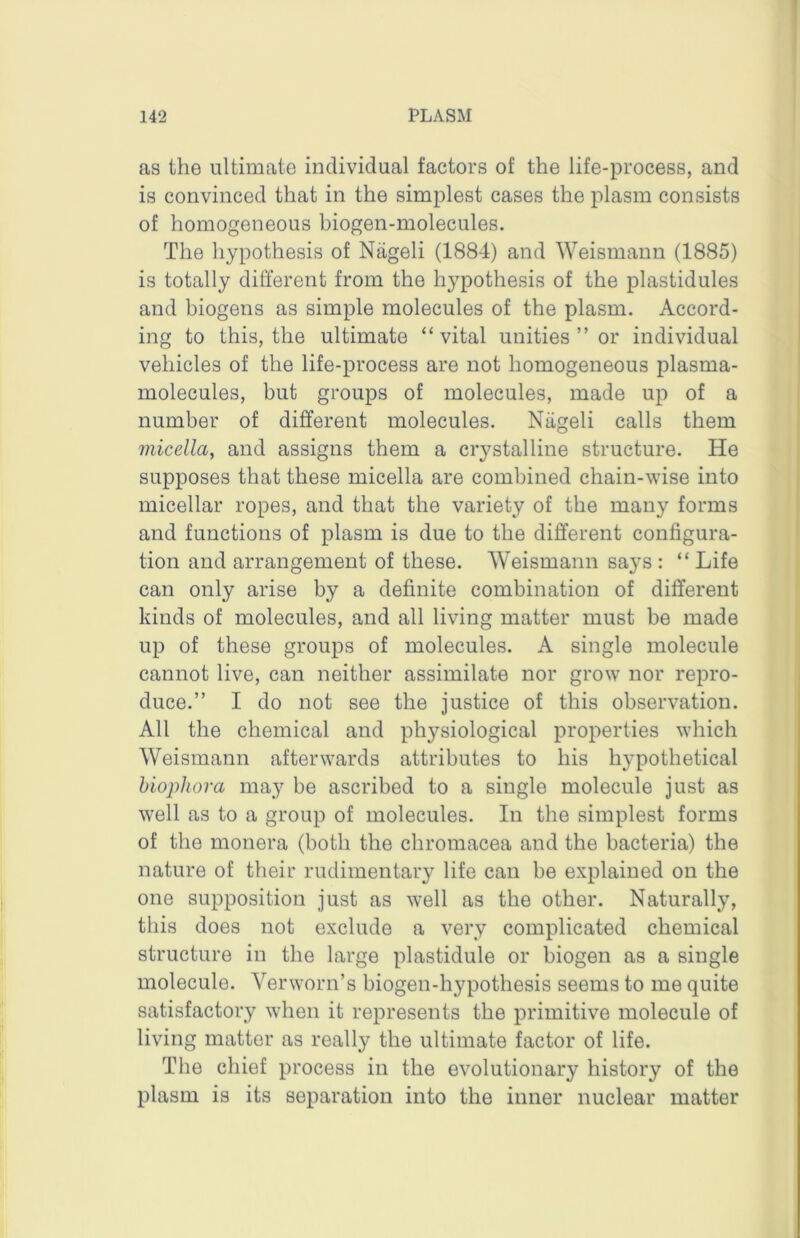 as the ultimate individual factors of the life-process, and is convinced that in the simplest cases the plasm consists of homogeneous biogen-molecules. The hypothesis of Nageli (1884) and Weismann (1885) is totally different from the hypothesis of the plastidules and biogens as simple molecules of the plasm. Accord- ing to this, the ultimate “ vital unities ” or individual vehicles of the life-process are not homogeneous plasma- molecules, but groups of molecules, made up of a number of different molecules. Niigeli calls them micella, and assigns them a crystalline structure. He supposes that these micella are combined chain-wise into micellar ropes, and that the variety of the many forms and functions of plasm is due to the different configura- tion and arrangement of these. Weismann says : “ Life can only arise by a definite combination of different kinds of molecules, and all living matter must be made up of these groups of molecules. A single molecule cannot live, can neither assimilate nor grow nor repro- duce.” I do not see the justice of this observation. All the chemical and physiological properties which Weismann afterwards attributes to his hypothetical hiophova may be ascribed to a single molecule just as well as to a group of molecules. In the simplest forms of the monera (both the chromacea and the bacteria) the nature of their rudimentary life can be explained on the one supposition just as well as the other. Naturally, this does not exclude a very complicated chemical structure in the large plastidule or biogen as a single molecule. Verworn’s biogen-hypothesis seems to me quite satisfactory when it represents the primitive molecule of living matter as really the ultimate factor of life. The chief process in the evolutionary history of the plasm is its separation into the inner nuclear matter