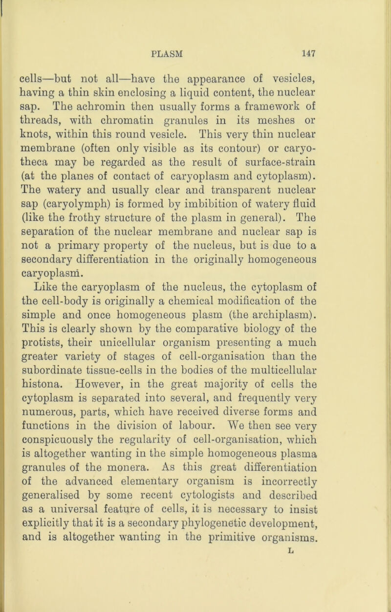 cells—but not all—have the appearance of vesicles, having a thin skin enclosing a liquid content, the nuclear sap. The achromin then usually forms a framework of threads, with chromatin granules in its meshes or knots, within this round vesicle. This very thin nuclear membrane (often only visible as its contour) or caryo- theca may be regarded as the result of surface-strain (at the planes of contact of caryoplasm and cytoplasm). The watery and usually clear and transparent nuclear sap (caryolymph) is formed by imbibition of watery fluid (like the frothy structure of the plasm in general). The separation of the nuclear membrane and nuclear sap is not a primary property of the nucleus, but is due to a secondary differentiation in the originally homogeneous caryoplasm. Like the caryoplasm of the nucleus, the cytoplasm of the cell-body is originally a chemical modification of the simple and once homogeneous plasm (the archiplasm). This is clearly shown by the comparative biology of the protists, their unicellular organism presenting a much greater variety of stages of cell-organisation than the subordinate tissue-cells in the bodies of the multicellular histona. However, in the great majority of cells the cytoplasm is separated into several, and frequently very numerous, parts, which have received diverse forms and functions in the division of labour. We then see very conspicuously the regularity of cell-organisation, which is altogether wanting in the simple homogeneous plasma granules of the monera. As this great differentiation of the advanced elementary organism is incorrectly generalised by some recent cytologists and described as a universal feature of cells, it is necessary to insist explicitly that it is a secondary phylogenetic development, and is altogether wanting in the primitive organisms. L