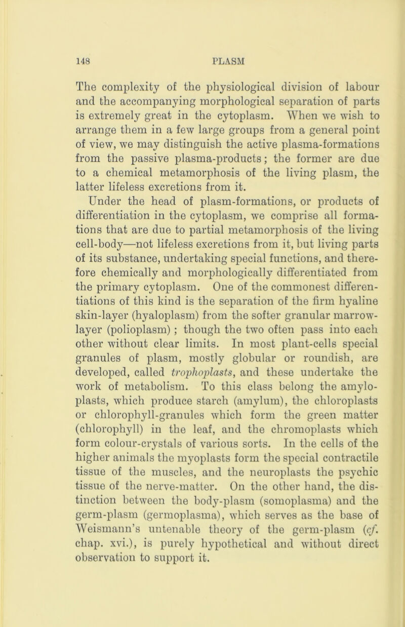 The complexity of the physiological division of labour and the accompanying morphological separation of parts is extremely great in the cytoplasm. When we wish to arrange them in a few large groups from a general point of view, we may distinguish the active plasma-formations from the passive plasma-products; the former are due to a chemical metamorphosis of the living plasm, the latter lifeless excretions from it. Under the head of plasm-formations, or products of differentiation in the cytoplasm, we comprise all forma- tions that are due to partial metamorphosis of the living cell-body—not lifeless excretions from it, but living parts of its substance, undertaking special functions, and there- fore chemically and morphologically differentiated from the primary cytoplasm. One of the commonest differen- tiations of this kind is the separation of the firm hyaline skin-layer (hyaloplasm) from the softer granular marrow- layer (polioplasm) ; though the two often pass into each other without clear limits. In most plant-cells special granules of plasm, mostly globular or roundish, are developed, called trophoplasts, and these undertake the work of metabolism. To this class belong the amylo- plasts, which produce starch (amylum), tlie chloroplasts or chlorophyll-granules which form the green matter (chlorophyll) in the leaf, and the chromoplasts which form colour-crystals of various sorts. In the cells of the higher animals the myoplasts form the special contractile tissue of the muscles, and the neuroplasts the psychic tissue of the nerve-matter. On the other hand, the dis- tinction between the body-plasm (somoplasma) and the germ-plasm (germoplasma), which serves as the base of Weismann’s untenable theory of the germ-plasm (c/. chap, xvi.), is purely hypothetical and without direct observation to support it.