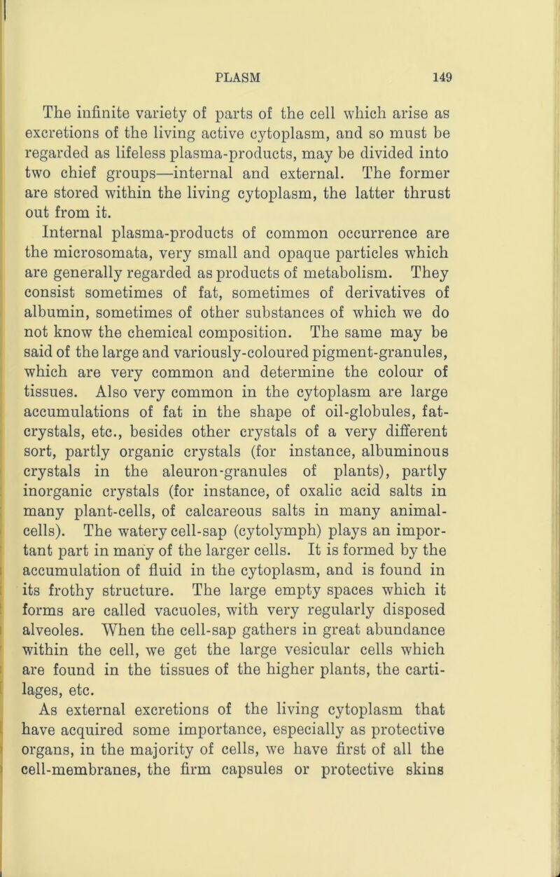 . The infinite variety of parts of the cell which arise as 1 excretions of the living active cytoplasm, and so must be regarded as lifeless plasma-products, may be divided into two chief groups—internal and external. The former are stored within the living cytoplasm, the latter thrust out from it. Internal plasma-products of common occurrence are the microsomata, very small and opaque particles which are generally regarded as products of metabolism. They consist sometimes of fat, sometimes of derivatives of albumin, sometimes of other substances of which we do not know the chemical composition. The same may be said of the large and variously-coloured pigment-granules, which are very common and determine the colour of tissues. Also very common in the cytoplasm are large accumulations of fat in the shape of oil-globules, fat- crystals, etc., besides other crystals of a very different sort, partly organic crystals (for instance, albuminous crystals in the aleuron-granules of plants), partly inorganic crystals (for instance, of oxalic acid salts in many plant-cells, of calcareous salts in many animal- cells). The watery cell-sap (cytolymph) plays an impor- tant part in many of the larger cells. It is formed by the 1 accumulation of fluid in the cytoplasm, and is found in its frothy structure. The large empty spaces which it forms are called vacuoles, with very regularly disposed I alveoles. When the cell-sap gathers in great abundance within the cell, we get the large vesicular cells which are found in the tissues of the higher plants, the carti- lages, etc. As external excretions of the living cytoplasm that have acquired some importance, especially as protective ' organs, in the majority of cells, we have first of all the I cell-membranes, the firm capsules or protective skins J