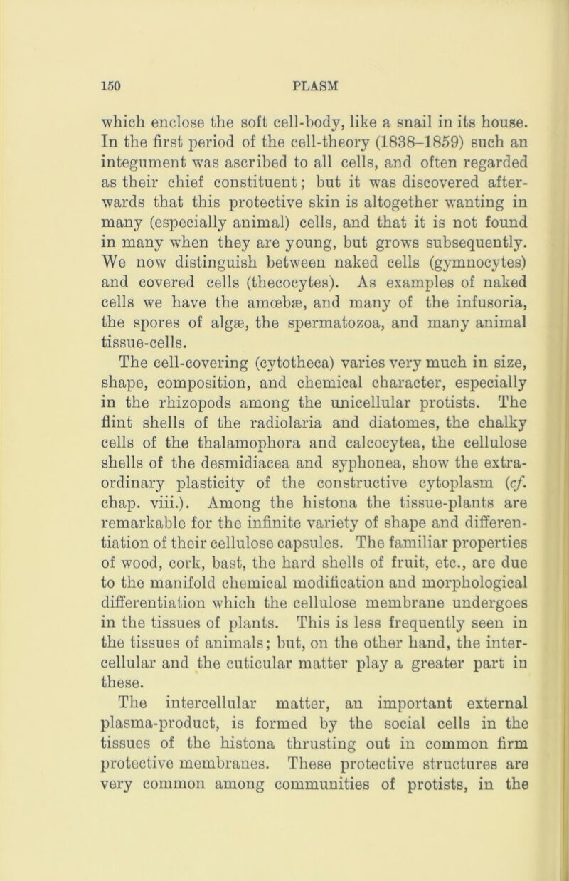 which enclose the soft cell-body, like a snail in its house. In the first period of the cell-theory (1838-1859) such an integument was ascribed to all cells, and often regarded as their chief constituent; but it was discovered after- wards that this protective skin is altogether wanting in many (especially animal) cells, and that it is not found in many when they are young, but grows subsequently. We now distinguish between naked cells (gymnocytes) and covered cells (thecocytes). As examples of naked cells we have the amoebse, and many of the infusoria, the spores of algae, the spermatozoa, and many animal tissue-cells. The cell-covering (cytotheca) varies very much in size, shape, composition, and chemical character, especially in the rhizopods among the miicellular protists. The flint shells of the radiolaria and diatomes, the chalky cells of the thalamophora and calcocytea, the cellulose shells of the desmidiacea and syphonea, show the extra- ordinary plasticity of the constructive cytoplasm (c/. chap. viii.). Among the histona the tissue-plants are remarkable for the infinite variety of shape and differen- tiation of their cellulose capsules. The familiar properties of wood, cork, bast, the hard shells of fruit, etc., are due to the manifold chemical modification and morphological differentiation which the cellulose membrane undergoes in the tissues of plants. This is less frequently seen in the tissues of animals; but, on the other hand, the inter- cellular and the cuticular matter play a greater part in these. The intercellular matter, an important external plasma-product, is formed by the social cells in the tissues of the histona thrusting out in common firm protective membranes. These protective structures are very common among communities of protists, in the