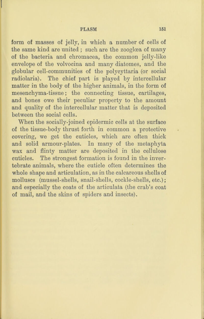 form of masses of jelly, in which a number of cells of the same kind are united ; such are the zoogloea of many of the bacteria and chromacea, the common jelly-like envelope of the volvocina and many diatomes, and the globular cell-communities of the polycyttaria (or social radiolaria). The chief part is played by intercellular matter in the body of the higher animals, in the form of mesenchyma-tissue; the connecting tissue, cartilages, and bones owe their peculiar property to the amount and quality of the intercellular matter that is deposited between the social cells. When the socially-joined epidermic cells at the surface of the tissue-body thrust forth in common a protective covering, we get the cuticles, which are often thick and solid armour-plates. In many of the metaphyta wax and flinty matter are deposited in the cellulose cuticles. The strongest formation is found in the inver- tebrate animals, where the cuticle often determines the whole shape and articulation, as in the calcareous shells of molluscs (mussel-shells, snail-shells, cockle-shells, etc.); and especially the coats of the articulata (the crab’s coat of mail, and the skins of spiders and insects).