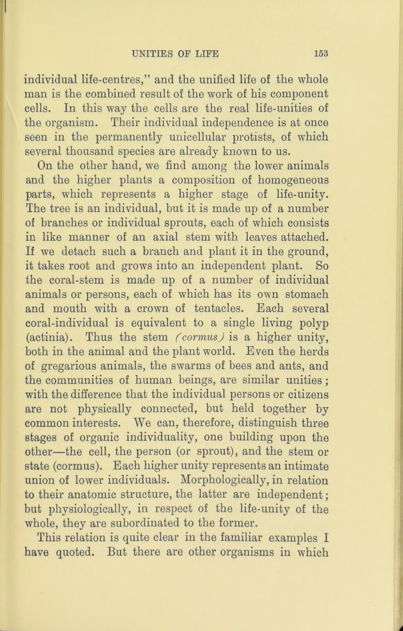 individual life-centres,” and the unified life of the whole man is the combined result of the work of his component cells. In this way the cells are the real life-unities of the organism. Their individual independence is at once seen in the permanently unicellular protists, of which several thousand species are already known to us. On the other hand, we find among the lower animals and the higher plants a composition of homogeneous parts, which represents a higher stage of life-unity. The tree is an individual, but it is made up of a number of branches or individual sprouts, each of which consists in like manner of an axial stem with leaves attached. If we detach such a branch and plant it in the ground, it takes root and grows into an indej)endent plant. So the coral-stem is made up of a number of individual animals or persons, each of which has its own stomach and mouth with a crown of tentacles. Each several coral-individual is equivalent to a single living polyp (actinia). Thus the stem fcormusj is a higher unity, both in the animal and the plant world. Even the herds of gregarious animals, the swarms of bees and ants, and the communities of human beings, are similar unities ; with the difference that the individual persons or citizens are not physically connected, but held together by common interests. We can, therefore, distinguish three stages of organic individuality, one building upon the other—the cell, the person (or sprout), and the stem or state (cormus). Each higher unity represents an intimate union of lower individuals. Morphologically, in relation to their anatomic structure, the latter are independent; but physiologically, in respect of the life-unity of the whole, they are subordinated to the former. This relation is quite clear in the familiar examples I have quoted. But there are other organisms in which