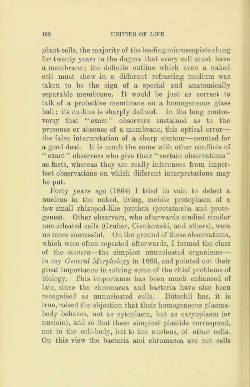 plant-cells, the majority of the leadingmicroscopists clung for twenty years to the dogma that every cell must have a membrane; the definite outline which even a naked cell must show in a different refracting medium was taken to be the sign of a special and anatomically separable membrane. It would be just as correct to talk of a protective membrane on a homogeneous glass ball; its outline is sharply defined. In the long contro- versy that “exact” observers sustained as to the presence or absence of a membrane, this optical error— the false interpretation of a sharp contour—counted for a good deal. It is much the same with other conflicts of “ exact ” observers who give their “certain observations” as facts, whereas they are really inferences from imper- fect observations on which different interpretations may be put. Forty years ago (1864) I tried in vain to detect a nucleus in the naked, living, mobile protoplasm of a few small rhizopod-like protists (protamoeba and proto- genes). Other observers, who afterwards studied similar unnucleated cells (Gruber, Cienkowski, and others), were no more successful. On the ground of these observations, which were often repeated afterwards, I formed the class of the moiiera—the simplest unnucleated organisms— in my General Morphology in 1866, and pointed out their great importance in solving some of the chief problems of biology. This importance has been much enhanced of late, since the chromacea and bacteria have also been recognised as unnucleated cells. Biitschli has, it is true, raised the objection that their homogeneous plasma- body behaves, not as cytoplasm, but as caryoplasm (or nuclein), and so that these simplest plastids correspond, not to the cell-body, but to the nucleus, of other cells. On this view the bacteria and chromacea are not cells