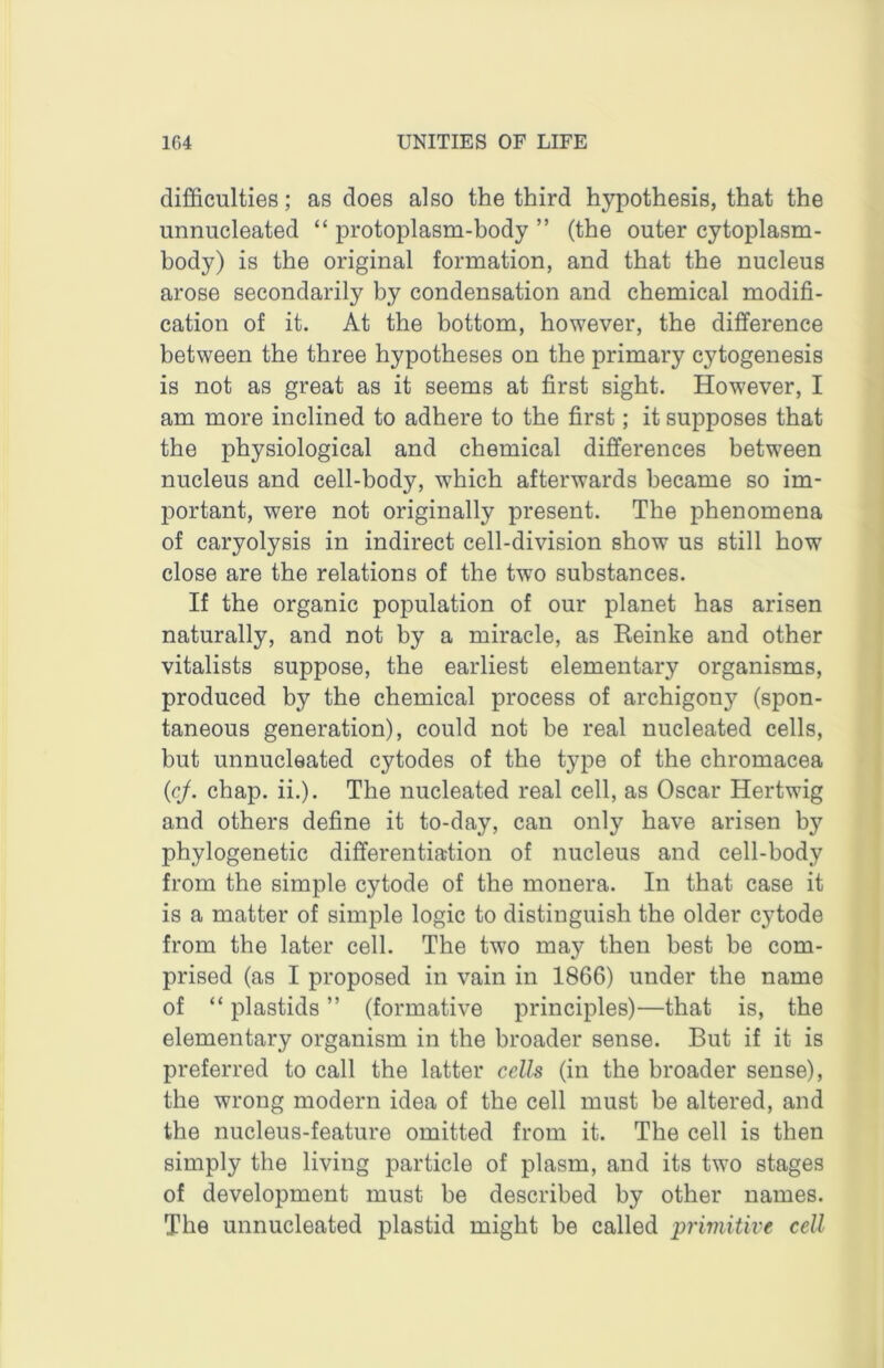 difficulties; as does also the third hypothesis, that the unnucleated “ protoplasm-body ” (the outer cytoplasm- body) is the original formation, and that the nucleus arose secondarily by condensation and chemical modifi- cation of it. At the bottom, however, the difference between the three hypotheses on the primary cytogenesis is not as great as it seems at first sight. However, I am more inclined to adhere to the first; it supposes that the physiological and chemical differences between nucleus and cell-body, which afterwards became so im- portant, were not originally present. The phenomena of caryolysis in indirect cell-division show us still how close are the relations of the two substances. If the organic population of our planet has arisen naturally, and not by a miracle, as Keinke and other vitalists suppose, the earliest elementary organisms, produced by the chemical process of archigony (spon- taneous generation), could not be real nucleated cells, but unnucleated cytodes of the type of the chromacea (c/. chap. ii.). The nucleated real cell, as Oscar Hertwig and others define it to-day, can only have arisen by phylogenetic differentiation of nucleus and cell-body from the simple cytode of the monera. In that case it is a matter of simple logic to distinguish the older cytode from the later cell. The two may then best be com- prised (as I proposed in vain in 1866) under the name of “ plastids ” (formative principles)—that is, the elementary organism in the broader sense. But if it is preferred to call the latter cells (in the broader sense), the wrong modern idea of the cell must be altered, and the nucleus-feature omitted from it. The cell is then simply the living particle of plasm, and its two stages of development must be described by other names. The unnucleated plastid might be called piimitive cell