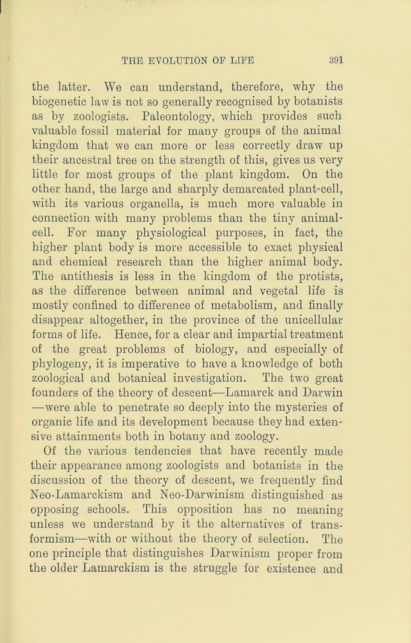 the latter. We can understand, therefore, why the biogenetic law is not so generally recognised by botanists as by zoologists. Paleontology, which provides such valuable fossil material for many groups of the animal kingdom that we can more or less correctly draw up their ancestral tree on the strength of this, gives us very little for most groups of the plant kingdom. On the other hand, the large and sharply demarcated plant-cell, with its various organella, is much more valuable in connection with many problems than the tiny animal- cell. For many physiological purposes, in fact, the higher plant body is more accessible to exact physical and chemical research than the higher animal body. The antithesis is less in the kingdom of the protists, as the difference between animal and vegetal life is mostly confined to difference of metabolism, and finally disappear altogether, in the province of the unicellular forms of life. Hence, for a clear and impartial treatment of the great problems of biology, and especially of phylogeny, it is imperative to have a knowledge of both zoological and botanical investigation. The two great founders of the theory of descent—Lamarck and Darwin —were able to penetrate so deeply into the mysteries of organic life and its development because they had exten- sive attainments both in botany and zoology. Of the various tendencies that have recently made their appearance among zoologists and botanists in the discussion of the theory of descent, we frequently find Neo-Lamarckism and Neo-Darwinism distinguished as opposing schools. This opposition has no meaning unless we understand by it the alternatives of trans- formism—with or without the theory of selection. The one principle that distinguishes Darwinism proper from the older Lamarckism is the struggle for existence and
