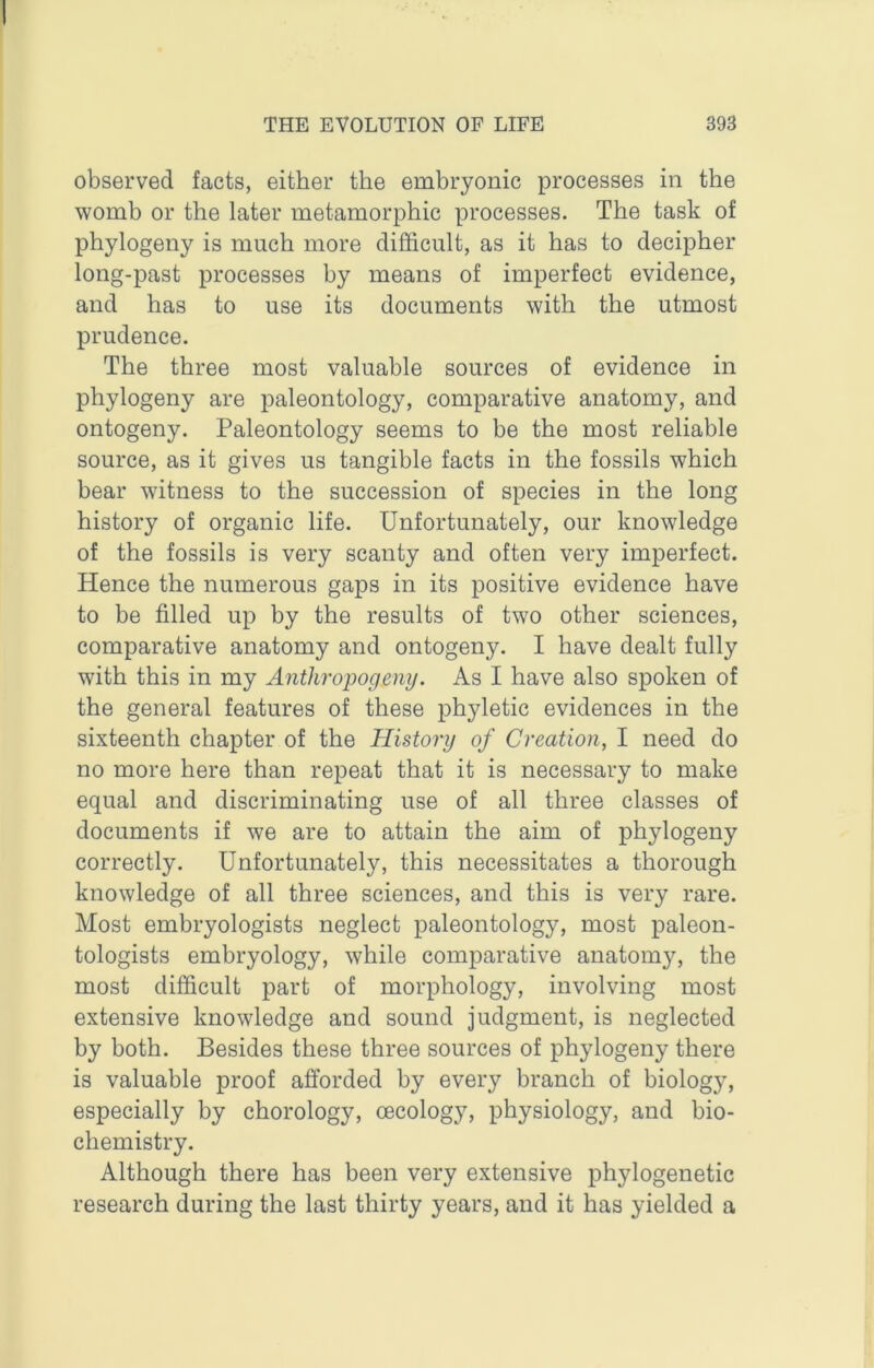 observed facts, either the embryonic processes in the womb or the later metamorphic processes. The task of phylogeny is much more difficult, as it has to decipher long-past processes by means of imperfect evidence, and has to use its documents with the utmost prudence. The three most valuable sources of evidence in phylogeny are paleontology, comparative anatomy, and ontogeny. Paleontology seems to be the most reliable source, as it gives us tangible facts in the fossils which bear witness to the succession of species in the long history of organic life. Unfortunately, our knowledge of the fossils is very scanty and often very imperfect. Hence the numerous gaps in its positive evidence have to be filled up by the results of two other sciences, comparative anatomy and ontogeny. I have dealt fully with this in my Anthropogeny. As I have also spoken of the general features of these phyletic evidences in the sixteenth chapter of the History of Creation, I need do no more here than repeat that it is necessary to make equal and discriminating use of all three classes of documents if we are to attain the aim of phylogeny correctly. Unfortunately, this necessitates a thorough knowledge of all three sciences, and this is very rare. Most embryologists neglect paleontology, most paleon- tologists embryology, while comparative anatomy, the most difficult part of morphology, involving most extensive knowledge and sound judgment, is neglected by both. Besides these three sources of phylogeny there is valuable proof afforded by every branch of biology, especially by chorology, cecology, physiology, and bio- chemistry. Although there has been very extensive phylogenetic research during the last thirty years, and it has yielded a