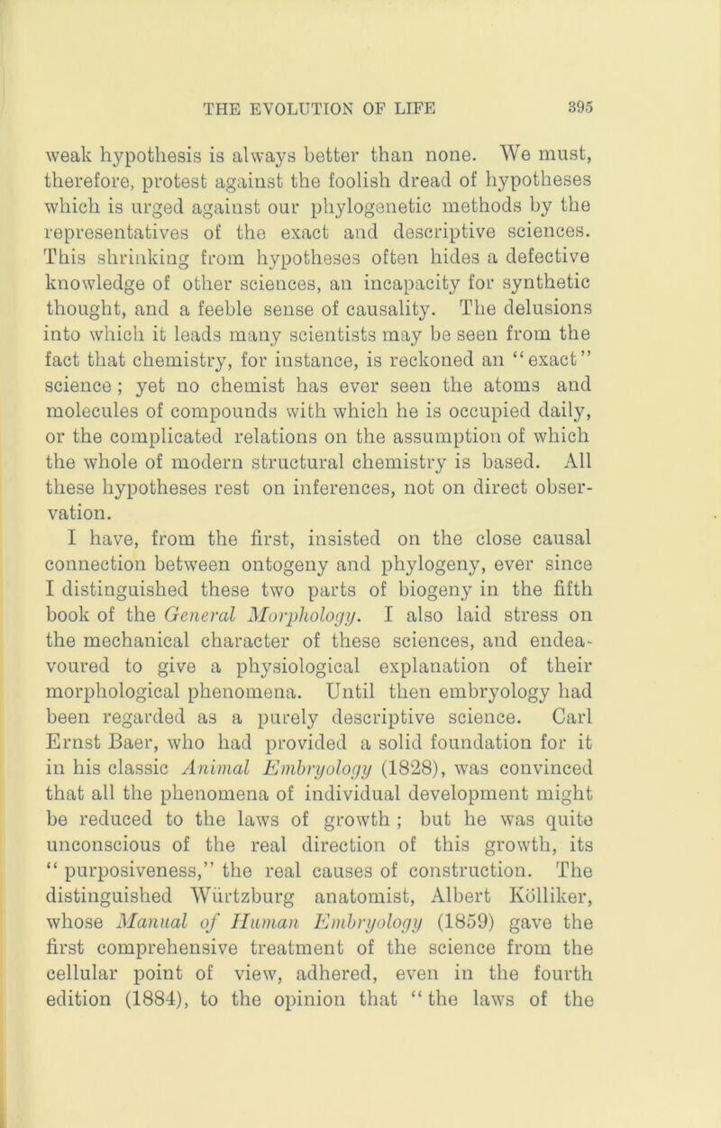 weak hypothesis is always better than none. We must, therefore, protest against the foolish dread of hypotheses which is urged against our phylogenetic methods by the representatives of the exact and descriptive sciences. This shrinking from hypotheses often hides a defective knowledge of other sciences, an incapacity for synthetic thought, and a feeble sense of causality. The delusions into which it leads many scientists may be seen from the fact that chemistry, for instance, is reckoned an “exact” science ; yet no chemist has ever seen the atoms and molecules of compounds with which he is occupied daily, or the complicated relations on the assumption of which the whole of modern structural chemistry is based. All these hypotheses rest on inferences, not on direct obser- vation. I have, from the first, insisted on the close causal connection between ontogeny and phylogeny, ever since I distinguished these two parts of biogeny in the fifth book of the General Morphology. I also laid stress on the mechanical character of these sciences, and endea- voured to give a physiological explanation of their morphological phenomena. Until then embryology had been regarded as a purely descriptive science. Carl Ernst Baer, who had provided a solid foundation for it in his classic Animal Embryology (1828), was convinced that all the phenomena of individual development might be reduced to the laws of growth ; but he was quite unconscious of the real direction of this growth, its “ purposiveness,” the real causes of construction. The distinguished Wiirtzburg anatomist, Albert Kblliker, whose Manual of Unman Embryology (1859) gave the first comprehensive treatment of the science from the cellular point of view, adhered, even in the fourth edition (1884), to the opinion that “the laws of the
