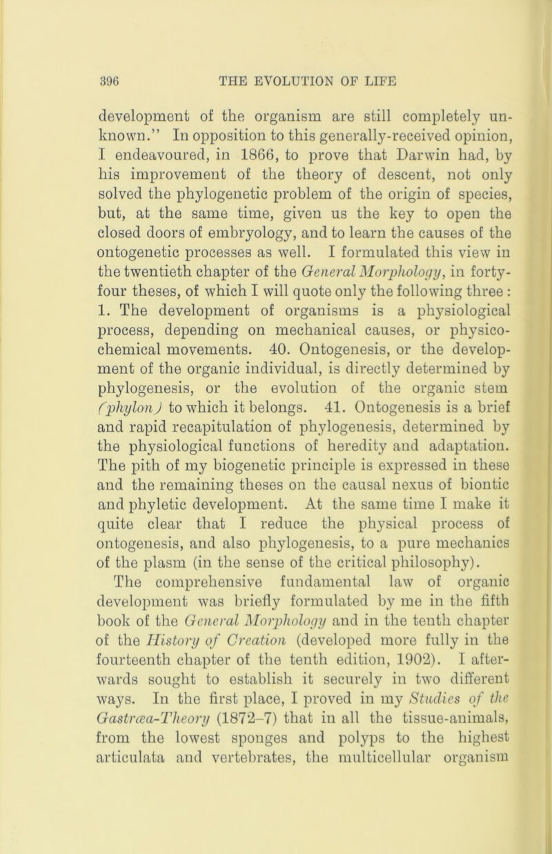 development of the organism are still completely un- known.” In opposition to this generally-received opinion, I endeavoured, in 1866, to prove that Darwin had, by his improvement of the theory of descent, not only solved the phylogenetic problem of the origin of species, but, at the same time, given us the key to open the closed doors of embryology, and to learn the causes of the ontogenetic processes as well, I formulated this view in the twentieth chapter of the General Morphology, in forty- four theses, of which I will quote only the following three : 1. The development of organisms is a physiological process, depending on mechanical causes, or physico- chemical movements. 40, Ontogenesis, or the develop- ment of the organic individual, is directly determined by phylogenesis, or the evolution of the organic stem fphylon) to which it belongs. 41. Ontogenesis is a brief and rapid recapitulation of phylogenesis, determined by the physiological functions of heredity and adaptation. The pith of my biogenetic principle is expressed in these and the remaining theses on the causal nexus of biontic and phyletic development. At the same time I make it quite clear that I reduce the physical process of ontogenesis, and also phylogenesis, to a pure mechanics of the plasm (in the sense of the critical philosophy). The comprehensive fundamental law of organic development was briefly formulated by me in the fifth book of the General Morphology and in the tenth chapter of the History of Creation (developed more fully in the fourteenth chapter of the tenth edition, 1902). I after- wards sought to establish it securely in two different ways. In the first place, I proved in my Studies of the Gastrcea-Theory (1872-7) that in all the tissue-animals, from the lowest sponges and polyps to the highest articulata and vertebrates, the multicellular organism