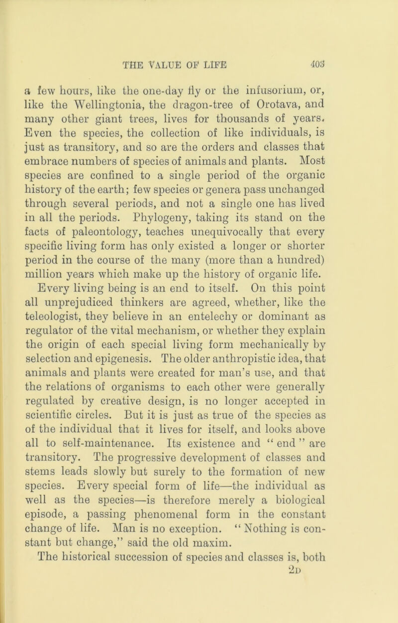 a few hours, like the one-day hy or the infusorium, or, like the Wellingtonia, the dragon-tree of Orotava, and many other giant trees, lives for thousands of years. Even the species, the collection of like individuals, is just as transitory, and so are the orders and classes that embrace numbers of species of animals and plants. Most species are confined to a single period of the organic history of the earth; few species or genera pass unchanged through several periods, and not a single one has lived in all the periods. Phylogeny, taking its stand on the facts of paleontology, teaches unequivocally that every specific living form has only existed a longer or shorter period in the course of the many (more than a hundred) million years which make up the history of organic life. Every living being is an end to itself. On this point all unprejudiced thinkers are agreed, whether, like the teleologist, they believe in an entelechy or dominant as regulator of the vital mechanism, or whether they explain the origin of each special living form mechanically by selection and epigenesis. The older anthropistic idea, that animals and plants were created for man’s use, and that the relations of organisms to each other were generally regulated by creative design, is no longer accepted in scientific circles. But it is just as true of the species as of the individual that it lives for itself, and looks above all to self-maintenance. Its existence and “ end ” are transitory. The progressive development of classes and stems leads slowly but surely to the formation of new species. Every special form of life—the individual as well as the species—is therefore merely a biological episode, a passing phenomenal form in the constant change of life. Man is no exception. “ Nothing is con- stant but change,” said the old maxim. The historical succession of species and classes is, both ‘2u