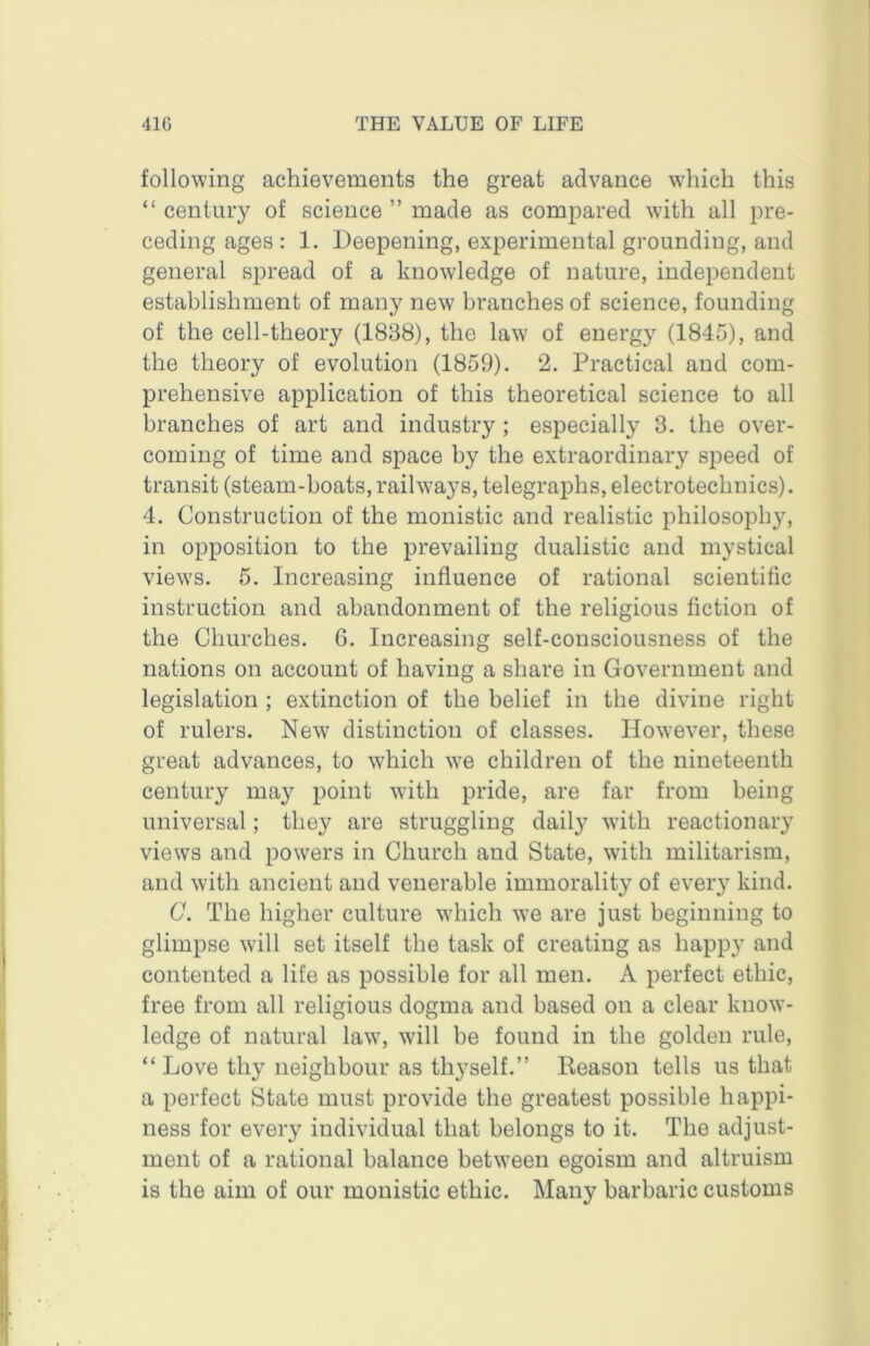 following achievements the great advance which this “ century of science ” made as compared with all pre- ceding ages : 1. Deepening, experimental grounding, and general spread of a knowledge of nature, independent establishment of many new branches of science, founding of the cell-theory (1888), the law of energy (1845), and the theory of evolution (1859). 2, Practical and com- prehensive application of this theoretical science to all branches of art and industry ; especially 3. the over- coming of time and space by the extraordinary speed of transit (steam-boats, railways, telegraphs, electrotechnics). 4. Construction of the monistic and realistic philosophy, in opposition to the prevailing dualistic and mystical views. 5. Increasing influence of rational scientific instruction and abandonment of the religious fiction of the Churches. 6. Increasing self-consciousness of the nations on account of having a share in Government and legislation ; extinction of the belief in the divine right of rulers. New distinction of classes. However, these great advances, to which we children of the nineteenth century may point with pride, are far from being universal; they are struggling daily with reactionary views and powers in Church and State, with militarism, and with ancient and venerable immorality of every kind. C. The higher culture which we are just beginning to glimpse will set itself the task of creating as happy and contented a life as possible for all men. A perfect ethic, free from all religious dogma and based on a clear know- ledge of natural law, will be found in the golden rule, “Love thy neighbour as thyself.” Reason tells us that a perfect State must provide the greatest possible happi- ness for every individual that belongs to it. The adjust- ment of a rational balance between egoism and altruism is the aim of our monistic ethic. Many barbaric customs