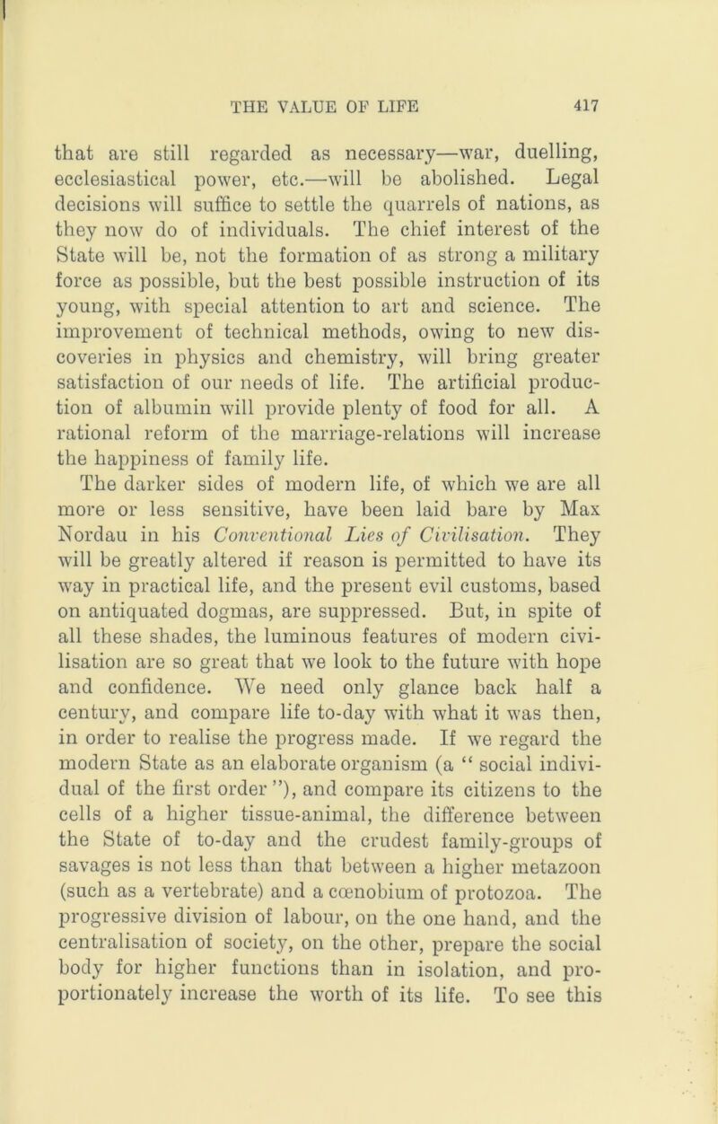 that are still regarded as necessary—war, duelling, ecclesiastical power, etc.—will be abolished. Legal decisions will suffice to settle the quarrels of nations, as they now do of individuals. The chief interest of the State will be, not the formation of as strong a military force as possible, but the best possible instruction of its young, with special attention to art and science. The improvement of technical methods, owing to new dis- coveries in physics and chemistry, will bring greater satisfaction of our needs of life. The artificial produc- tion of albumin will provide plenty of food for all. A rational reform of the marriage-relations will increase the happiness of family life. The darker sides of modern life, of which we are all more or less sensitive, have been laid bare by Max Nordau in his Conventional Lies of Civilisation. They will be greatly altered if reason is permitted to have its way in practical life, and the present evil customs, based on antiquated dogmas, are suppressed. But, in spite of all these shades, the luminous features of modern civi- lisation are so great that we look to the future with hope and confidence. We need only glance back half a century, and compare life to-day with what it was then, in order to realise the progress made. If we regard the modern State as an elaborate organism (a “ social indivi- dual of the first order ”), and compare its citizens to the cells of a higher tissue-animal, the difference between the State of to-day and the crudest family-groups of savages is not less than that between a higher metazoon (such as a vertebrate) and a coenobium of protozoa. The progressive division of labour, on the one hand, and the centralisation of society, on the other, prepare the social body for higher functions than in isolation, and pro- portionately increase the worth of its life. To see this