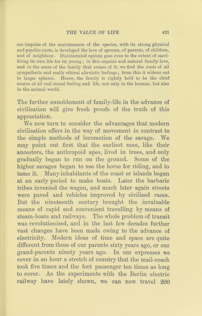 sex-impulse of the maintenance of the species, with its strong physical and psychic roots, is developed the love of spouses, of parents, of children, and of neighbour. Disinterested egoism goes even to the extent of sacri- ficing its own life for its young ; in this organic and natural family-love, and in the sense of the family that comes of it, we find the roots of all sympathetic and really ethical altruistic feelings; from this it widens out to larger spheres. Hence, the family is rightly held to be the chief source of all real moral feeling and life, not only in the human, but also in the animal world. The further ennoblement of family-life in the advance of civilisation will give fresh proofs of the truth of this appreciation. We now turn to consider the advantages that modern civilisation offers in the way of movement in contrast to the simple methods of locomotion of the savage. We may point out first that the earliest men, like their ancestors, the anthropoid apes, lived in trees, and only gradually began to run on the ground. Some of the higher savages began to use the horse for riding, and to tame it. Many inhabitants of the coast or islands began at an early period to make boats. Later the barbaric tribes invented the wagon, and much later again streets were paved and vehicles improved by civilised races. But the nineteenth century brought the invaluable means of rapid and convenient travelling by means of steam-boats and railways. The whole problem of transit was revolutionised, and in the last few decades further vast changes have been made owing to the advance of electricity. Modern ideas of time and space are quite different from those of our parents sixty years ago, or our grand-parents ninety years ago. In our expresses we cover in an hour a stretch of country that the mail-coach took five times and the foot passenger ten times as long to cover. As the experiments with the Berlin electric railway have lately shown, we can now travel 200
