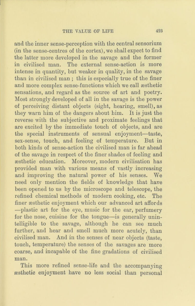 and the inner sense-perception with the central sensorium (in the sense-centres of the cortex), we shall expect to find the latter more developed in the savage and the former in civilised man. The external sense-action is more intense in quantity, but weaker in quality, in the savage than in civilised man ; this is especially true of the finer and more complex sense-functions which we call aesthetic sensations, and regard as the source of art and poetry. Most strongly developed of all in the savage is the power of perceiving distant objects (sight, hearing, smell), as they w'arn him of the dangers about him. It is just the reverse with the subjective and proximate feelings that are excited by the immediate touch of objects, and are the special instruments of sensual enjoyment—taste, sex-sense, touch, and feeling of temperature. But in both kinds of sense-action the civilised man is far ahead of the savage in respect of the finer shades of feeling and aesthetic education. Moreover, modern civilisation has provided man with various means of vastly increasing and improving the natural powder of his senses. We need only mention the fields of knowledge that have been opened to us by the microscope and telescope, the refined chemical methods of modern cooking, etc. The finer aesthetic enjoyment which our advanced art affords —plastic art for the eye, music for the ear, perfumery for the nose, cuisine for the tongue—is generally unin- telligible to the savage, although he can see much further, and hear and smell much more acutely, than civilised man. And in the senses of near objects (taste, touch, temperature) the senses of the savages are more coarse, and incapable of the fine gradations of civilised man. This more refined sense-life and the accompanying aesthetic enjoyment have no less social than personal