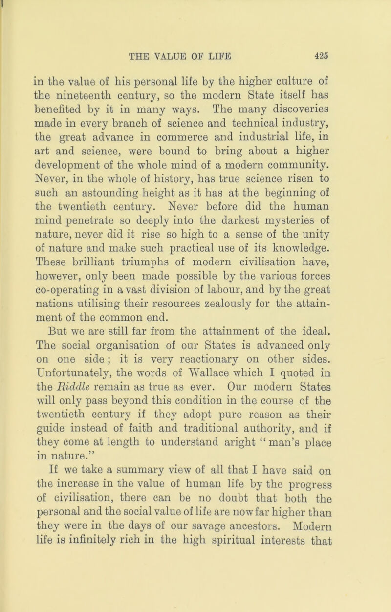 in the value of his personal life by the higher culture of the nineteenth century, so the modern State itself has benefited by it in many ways. The many discoveries made in every branch of science and technical industry, the great advance in commerce and industrial life, in art and science, were bound to bring about a higher development of the whole mind of a modern community. Never, in the whole of history, has true science risen to such an astounding height as it has at the beginning of the twentieth century. Never before did the human mind penetrate so deeply into the darkest mysteries of nature, never did it rise so high to a sense of the unity of nature and make such practical use of its knowledge. These brilliant triumphs of modern civilisation have, however, only been made possible by the various forces co-operating in a vast division of labour, and by the great nations utilising their resources zealously for the attain- ment of the common end. But we are still far from the attainment of the ideal. The social organisation of our States is advanced only on one side; it is very reactionary on other sides. Unfortunately, the words of Wallace which I quoted in the Riddle remain as true as ever. Our modern States will only pass beyond this condition in the course of the twentieth century if they adopt pure reason as their guide instead of faith and traditional authority, and if they come at length to understand aright “man’s place in nature.” If we take a summary view of all that I have said on the increase in the value of human life by the progress of civilisation, there can be no doubt that both the personal and the social value of life are now far higher than they were in the days of our savage ancestors. Modern life is infinitely rich in the high spiritual interests that