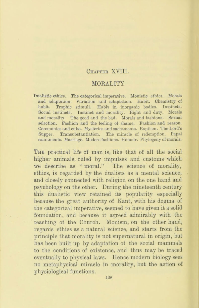 Chapter XVIII. MORALITY Dualistic ethics. The categorical imperative. Monistic ethics. Morals and adaptation. Variation and adaptation. Habit. Chemistry of habit. Trophic stimuli. Habit in inorganic bodies. Instincts. Social instincts. Instinct and morality. Eight and duty. Morals and morality. The good and the bad. Morals and fashions. Sexual selection. Fashion and the feeling of shame. Fashion and reason. Ceremonies and cults. Mysteries and sacraments. Baptism. The Lord’s Supper. Transubstantiation. The miracle of redemption. Papal sacraments. Marriage. Modern fashions. Honour. Phylogeny of morals. The practical life of man is, like that of all the social higher animals, ruled by impulses and customs which we describe as “ moral.” The science of morality, ethics, is regarded by the dualists as a mental science, and closely connected with religion on the one hand and psychology on the other. During the nineteenth century this dualistic view retained its popularity especially because the great authority of Kant, with his dogma of the categorical imperative, seemed to have given it a solid foundation, and because it agreed admirably with the teaching of the Church. Monism, on the other hand, regards ethics as a natural science, and starts from the principle that morality is not supernatural in origin, but has been built up by adaptation of the social mammals to the conditions of existence, and thus may be traced eventually to physical laws. Hence modern biology sees no metaphysical miracle in morality, but the action of physiological functions.