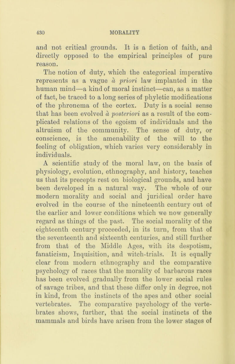 and not critical grounds. It is a fiction of faith, and directly opposed to the empirical principles of pure reason. The notion of duty, which the categorical imperative represents as a vague a 'priori law implanted in the human mind—a kind of moral instinct—can, as a matter of fact, be traced to a long series of phyletic modifications of the phronema of the cortex. Duty is a social sense that has been evolved a posteriori as a result of the com- plicated relations of the egoism of individuals and the altruism of the community. The sense of duty, or conscience, is the amenability of the will to the feeling of obligation, which varies very considerably in individuals. A scientific study of the moral law, on the basis of physiology, evolution, ethnography, and histor}% teaches us that its precepts rest on biological grounds, and have been developed in a natural way. The whole of our modern morality and social and juridical order have evolved in the course of the nineteenth century out of the earlier and lower conditions which we now generally regard as things of the past. The social morality of the eighteenth century proceeded, in its turn, from that of the seventeenth and sixteenth centuries, and still further from that of the Middle Ages, with its despotism, fanaticism. Inquisition, and witch-trials. It is equally clear from modern ethnography and the comparative psychology of races that the morality of barbarous races has been evolved gradually from the lower social rules of savage tribes, and that these differ only in degree, not in kind, from the instincts of the apes and other social vertebrates. The comparative psychology of the verte- brates shows, further, that the social instincts of the mammals and birds have arisen from the lower stages of