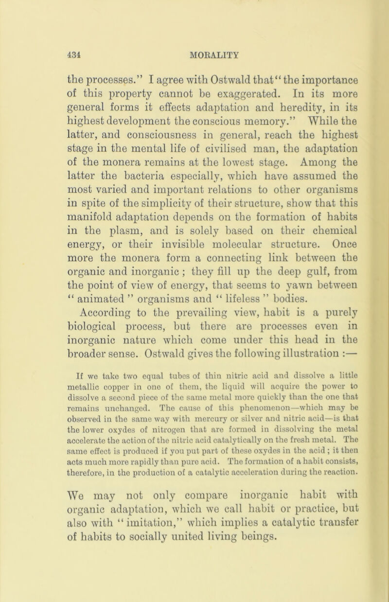 the processes.” I agree with Ostwald that“ the importance of this property cannot be exaggerated. In its more general forms it effects adaptation and heredity, in its highest development the conscious memory.” While the latter, and consciousness in general, reach the highest stage in the mental life of civilised man, the adaptation of the monera remains at the lowest stage. Among the latter the bacteria especially, which have assumed the most varied and important relations to other organisms in spite of the simplicity of their structure, show that this manifold adaptation depends on the formation of habits in the plasm, and is solely based on their chemical energy, or their invisible molecular structure. Once more the monera form a connecting link between the organic and inorganic ; they fill up the deep gulf, from the point of view of energy, that seems to yawn between “ animated ” organisms and “ lifeless ” bodies. According to the prevailing view, habit is a purely biological process, but there are processes even in inorganic nature which come under this head in the broader sense. Ostwald gives the following illustration :— If we take two equal tubes of thin nitric acid and dissolve a little metallic copper in one of them, the liquid will acquire the power to dissolve a second piece of the same metal more quickly than the one that remains unchanged. The cause of this phenomenon—which may be observed in the same way with mercury or silver and nitric acid—is that the lower oxydes of nitrogen that are formed in dissolving the metal accelerate the action of the nitric acid catalytically on the fresh metal. The same effect is pi’oduced if you put part of these oxydes in the acid ; it then acts much more rapidly than pure acid. The formation of a habit consists, therefore, in the production of a catalytic acceleration during the reaction. We may not only compare inorganic habit with organic adaptation, which we call habit or practice, but also with “ imitation,” which implies a catalytic transfer of habits to socially united living beings.