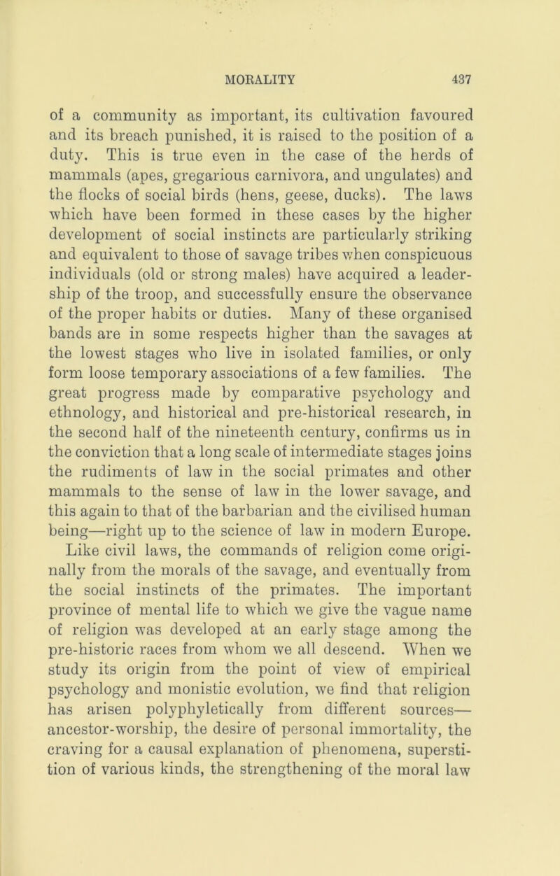 of a community as important, its cultivation favoured and its breach punished, it is raised to the position of a duty. This is true even in the case of the herds of mammals (apes, gregarious carnivora, and ungulates) and the flocks of social birds (hens, geese, ducks). The laws which have been formed in these cases by the higher development of social instincts are particularly striking and equivalent to those of savage tribes v,’hen conspicuous individuals (old or strong males) have acquired a leader- ship of the troop, and successfully ensure the observance of the proper habits or duties. Many of these organised bands are in some respects higher than the savages at the lowest stages who live in isolated families, or only form loose temporary associations of a few families. The great progress made by comparative psychology and ethnology, and historical and pre-historical research, in the second half of the nineteenth century, confirms us in the conviction that a long scale of intermediate stages joins the rudiments of law in the social primates and other mammals to the sense of law in the lower savage, and this again to that of the barbarian and the civilised human being—right up to the science of law in modern Europe. Like civil laws, the commands of religion come origi- nally from the morals of the savage, and eventually from the social instincts of the primates. The important province of mental life to which we give the vague name of religion was developed at an early stage among the pre-historic races from whom we all descend. When we study its origin from the point of view of empirical psychology and monistic evolution, we find that religion has arisen polyphyletically from different sources— ancestor-worship, the desire of personal immortality, the craving for a causal explanation of phenomena, supersti- tion of various kinds, the strengthening of the moral law