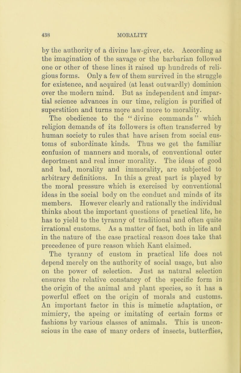 by the authority of a divine law-giver, etc. According as the imagination of the savage or the barbarian followed one or other of these lines it raised up hundreds of reli- gious forms. Only a few of them survived in the struggle for existence, and acquired (at least outwardly) dominion over the modern mind. But as independent and impar- tial science advances in our time, religion is purified of superstition and turns more and more to morality. The obedience to the “ divine commands ” which religion demands of its followers is often transferred by human society to rules that have arisen from social cus- toms of subordinate kinds. Thus we get the familiar confusion of manners and morals, of conventional outer deportment and real inner morality. The ideas of good and bad, morality and immorality, are subjected to arbitrary definitions. In this a great part is played by the moral pressure which is exercised by conventional ideas in the social body on the conduct and minds of its members. However clearly and rationally the individual thinks about the important questions of practical life, he has to yield to the tyranny of traditional and often quite irrational customs. As a matter of fact, both in life and in the nature of the case practical reason does take that precedence of pure reason which Kant claimed. The tyranny of custom in practical life does not depend merely on the authority of social usage, but also on the power of selection. Just as natural selection ensures the relative constancy of the specific form in the origin of the animal and plant species, so it has a powerful eft’ect on the origin of morals and customs. An important factor in this is mimetic adaptation, or mimicry, the apeing or imitating of certain forms or fashions by various classes of animals. This is uncon- scious in the case of many orders of insects, butterflies.