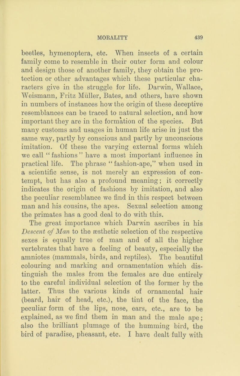 beetles, hymenoptera, etc. When insects of a certain family come to resemble in their outer form and colour and design those of another family, they obtain the pro- tection or other advantages which these particular cha- racters give in the struggle for life. Darwin, Wallace, Weismann, Fritz Muller, Bates, and others, have shown in numbers of instances how the origin of these deceptive resemblances can be traced to natural selection, and how important they are in the formation of the species. But many customs and usages in human life arise in just the same way, partly by conscious and partly by unconscious imitation. Of these the varying external forms which we call “fashions” have a most important influence in practical life. The phrase “fashion-ape,” when used in a scientific sense, is not merely an expression of con- tempt, but has also a profound meaning; it correctly indicates the origin of fashions by imitation, and also the peculiar resemblance we find in this respect between man and his cousins, the apes. Sexual selection among the primates has a good deal to do with this. The great importance which Darwin ascribes in his Descent of Man to the esthetic selection of the respective sexes is equally true of man and of all the higher vertebrates that have a feeling of beauty, especially the amniotes (mammals, birds, and reptiles). The beautiful colouring and marking and ornamentation which dis- tinguish the males from the females are due entirely to the careful individual selection of the former by the latter. Thus the various kinds of ornamental hair (beard, hair of head, etc.), the tint of the face, the peculiar form of the lips, nose, ears, etc., are to be explained, as we find them in man and the male ape; also the brilliant plumage of the humming bird, the bird of paradise, pheasant, etc. I have dealt fully with