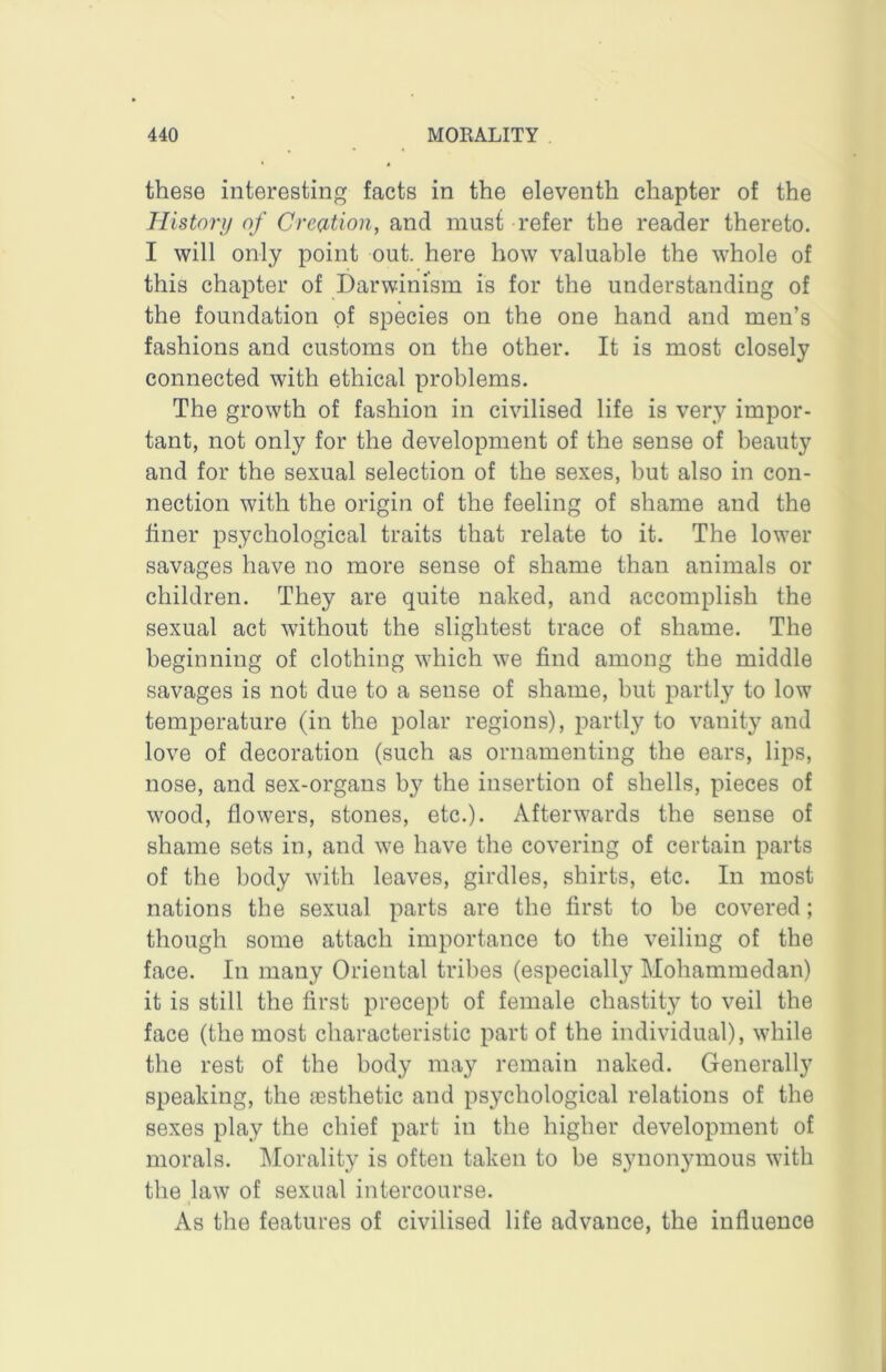 these interesting facts in the eleventh chapter of the History of Creation, and must refer the reader thereto. I will only point out. here how valuable the whole of this chapter of Darwinism is for the understanding of the foundation of species on the one hand and men’s fashions and customs on the other. It is most closely connected with ethical problems. The growth of fashion in civilised life is very impor- tant, not only for the development of the sense of beauty and for the sexual selection of the sexes, but also in con- nection with the origin of the feeling of shame and the finer psychological traits that relate to it. The lower savages have no more sense of shame than animals or children. They are quite naked, and accomplish the sexual act without the slightest trace of shame. The beginning of clothing which we find among the middle savages is not due to a sense of shame, but partly to low temperature (in the polar regions), partly to vanity and love of decoration (such as ornamenting the ears, lips, nose, and sex-organs by the insertion of shells, pieces of wood, flowers, stones, etc.). Afterwards the sense of shame sets in, and we have the covering of certain parts of the body with leaves, girdles, shirts, etc. In most nations the sexual parts are the first to be covered; though some attach importance to the veiling of the face. In many Oriental tribes (especially Mohammedan) it is still the first precept of female chastity to veil the face (the most characteristic part of the individual), while the rest of the body may remain naked. Generally speaking, the esthetic and psychological relations of the sexes play the chief part in the higher development of morals. Morality is often taken to be synonymous with the law of sexual intercourse. As the features of civilised life advance, the influence