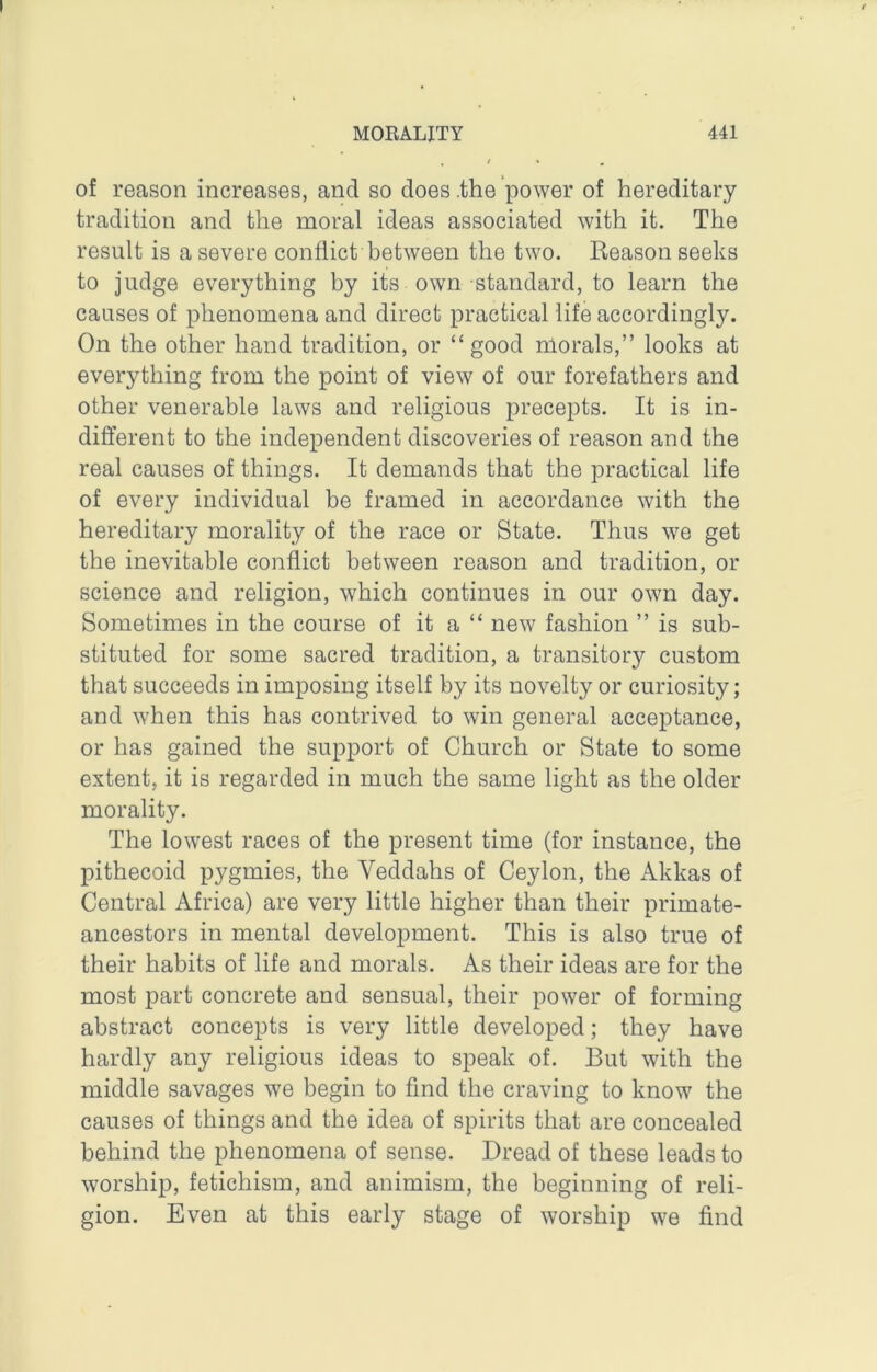 of reason increases, and so does .the power of hereditary tradition and the moral ideas associated with it. The result is a severe conflict between the two. Keason seeks to judge everything by its own standard, to learn the causes of phenomena and direct practical life accordingly. On the other hand tradition, or “ good morals,” looks at everything from the point of view of our forefathers and other venerable laws and religious precepts. It is in- different to the independent discoveries of reason and the real causes of things. It demands that the practical life of every individual be framed in accordance with the hereditary morality of the race or State. Thus we get the inevitable conflict between reason and tradition, or science and religion, which continues in our own day. Sometimes in the course of it a “ new fashion ” is sub- stituted for some sacred tradition, a transitory custom that succeeds in imposing itself by its novelty or curiosity; and when this has contrived to win general acceptance, or has gained the support of Church or State to some extent, it is regarded in much the same light as the older morality. The lowest races of the present time (for instance, the pithecoid pygmies, the Veddahs of Ceylon, the Akkas of Central Africa) are very little higher than their primate- ancestors in mental development. This is also true of their habits of life and morals. As their ideas are for the most part concrete and sensual, their power of forming abstract concepts is very little developed; they have hardly any religious ideas to speak of. But with the middle savages we begin to find the craving to know the causes of things and the idea of spirits that are concealed behind the phenomena of sense. Dread of these leads to worship, fetichism, and animism, the beginning of reli- gion. Even at this early stage of worship wo find