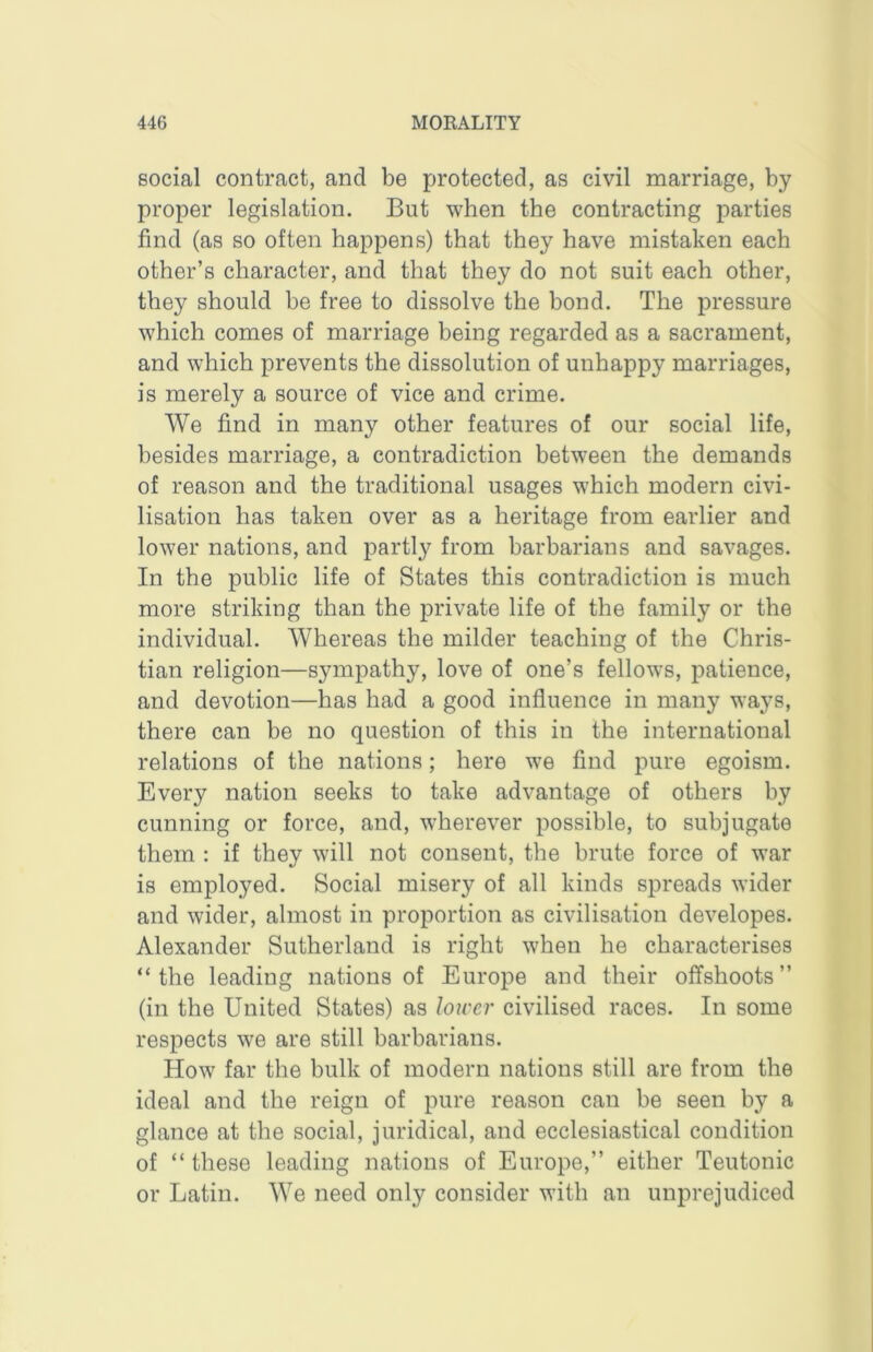 social contract, and be protected, as civil marriage, by proper legislation. But when the contracting parties find (as so often happens) that they have mistaken each other’s character, and that they do not suit each other, they should be free to dissolve the bond. The pressure which comes of marriage being regarded as a sacrament, and which prevents the dissolution of unhappy marriages, is merely a source of vice and crime. We find in many other features of our social life, besides marriage, a contradiction between the demands of reason and the traditional usages which modern civi- lisation has taken over as a heritage from earlier and lower nations, and partly from barbarians and savages. In the public life of States this contradiction is much more striking than the private life of the family or the individual. Whereas the milder teaching of the Chris- tian religion—sympathy, love of one’s fellows, patience, and devotion—has had a good influence in many ways, there can be no question of this in the international relations of the nations; here we find pure egoism. Every nation seeks to take advantage of others by cunning or force, and, wherever possible, to subjugate them : if they will not consent, the brute force of war is employed. Social misery of all kinds spreads wider and wider, almost in proportion as civilisation developes. Alexander Sutherland is right when he characterises “the leading nations of Europe and their offshoots’’ (in the United States) as lower civilised races. In some respects we are still barbarians. How far the bulk of modern nations still are from the ideal and the reign of pure reason can be seen by a glance at the social, juridical, and ecclesiastical condition of “ these leading nations of Europe,’’ either Teutonic or Latin. We need only consider with an unprejudiced