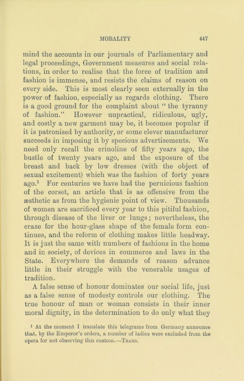 mind the accounts in our journals of Parliamentary and legal proceedings, Government measures and social rela- tions, in order to realise that the force of tradition and fashion is immense, and resists the claims of reason on every side. This is most clearly seen externally in the power of fashion, especially as regards clothing. There is a good ground for the complaint about “ the tyranny of fashion.” However unpractical, ridiculous, ugly, and costly a new garment may be, it becomes popular if it is patronised by authority, or some clever manufacturer succeeds in imposing it by specious advertisements. We need only recall the crinoline of fifty years ago, the bustle of twenty years ago, and the exposure of the breast and back by low dresses (with the object of sexual excitement) which was the fashion of forty years ago.^ For centuries we have had the pernicious fashion of the corset, an article that is as offensive from the aesthetic as from the hygienic point of view. Thousands of women are sacrificed every year to this pitiful fashion, through disease of the liver or lungs; nevertheless, the craze for the hour-glass shape of the female form con- tinues, and the reform of clothing makes little headway. It is just the same with numbers of fashions in the home and in society, of devices in commerce and laws in the State. Everywhere the demands of reason advance little in their struggle with the venerable usages of tradition. A false sense of honour dominates our social life, just as a false sense of modesty controls our clothing. The true honour of man or woman consists in their inner moral dignity, in the determination to do only what they 1 At the moment I translate this telegrams from Germany announce that, by the Emperor’s orders, a number of ladies were excluded from the opera for not observing this custom.—Tuans.