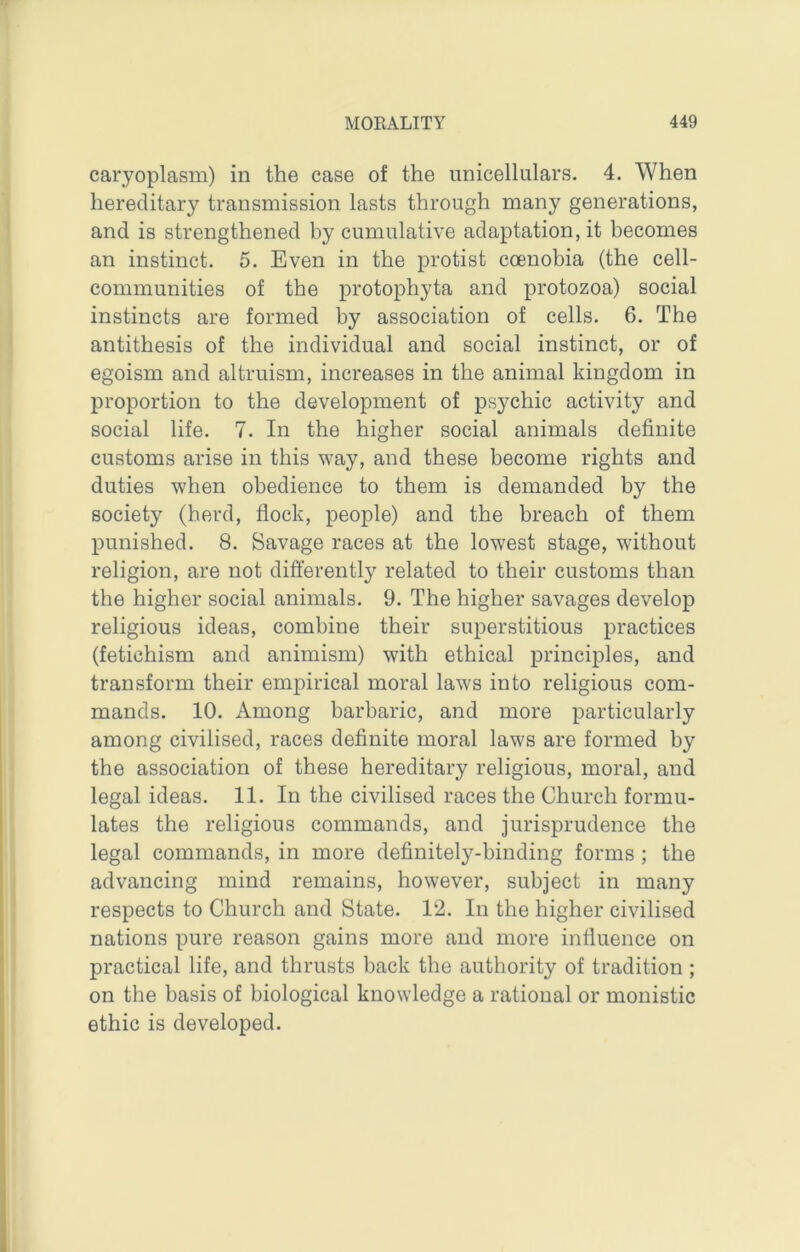 caryoplasm) in the case of the unicellulars. 4. When hereditary transmission lasts through many generations, and is strengthened by cumulative adaptation, it becomes an instinct. 5. Even in the protist coenobia (the cell- communities of the protophyta and protozoa) social instincts are formed by association of cells. 6. The antithesis of the individual and social instinct, or of egoism and altruism, increases in the animal kingdom in proportion to the development of psychic activity and social life. 7. In the higher social animals definite customs arise in this way, and these become rights and duties when obedience to them is demanded by the society (herd, flock, people) and the breach of them punished. 8. Savage races at the lowest stage, without religion, are not differently related to their customs than the higher social animals. 9. The higher savages develop religious ideas, combine their superstitious practices (fetichism and animism) with ethical principles, and transform their empirical moral laws into religious com- mands. 10. Among barbaric, and more particularly among civilised, races definite moral laws are formed by the association of these hereditary religious, moral, and legal ideas. 11. In the civilised races the Church formu- lates the religious commands, and jurisprudence the legal commands, in more definitely-binding forms ; the advancing mind remains, however, subject in many respects to Church and State. 12. In the higher civilised nations pure reason gains more and more influence on practical life, and thrusts back the authority of tradition ; on the basis of biological knowledge a rational or monistic ethic is developed.
