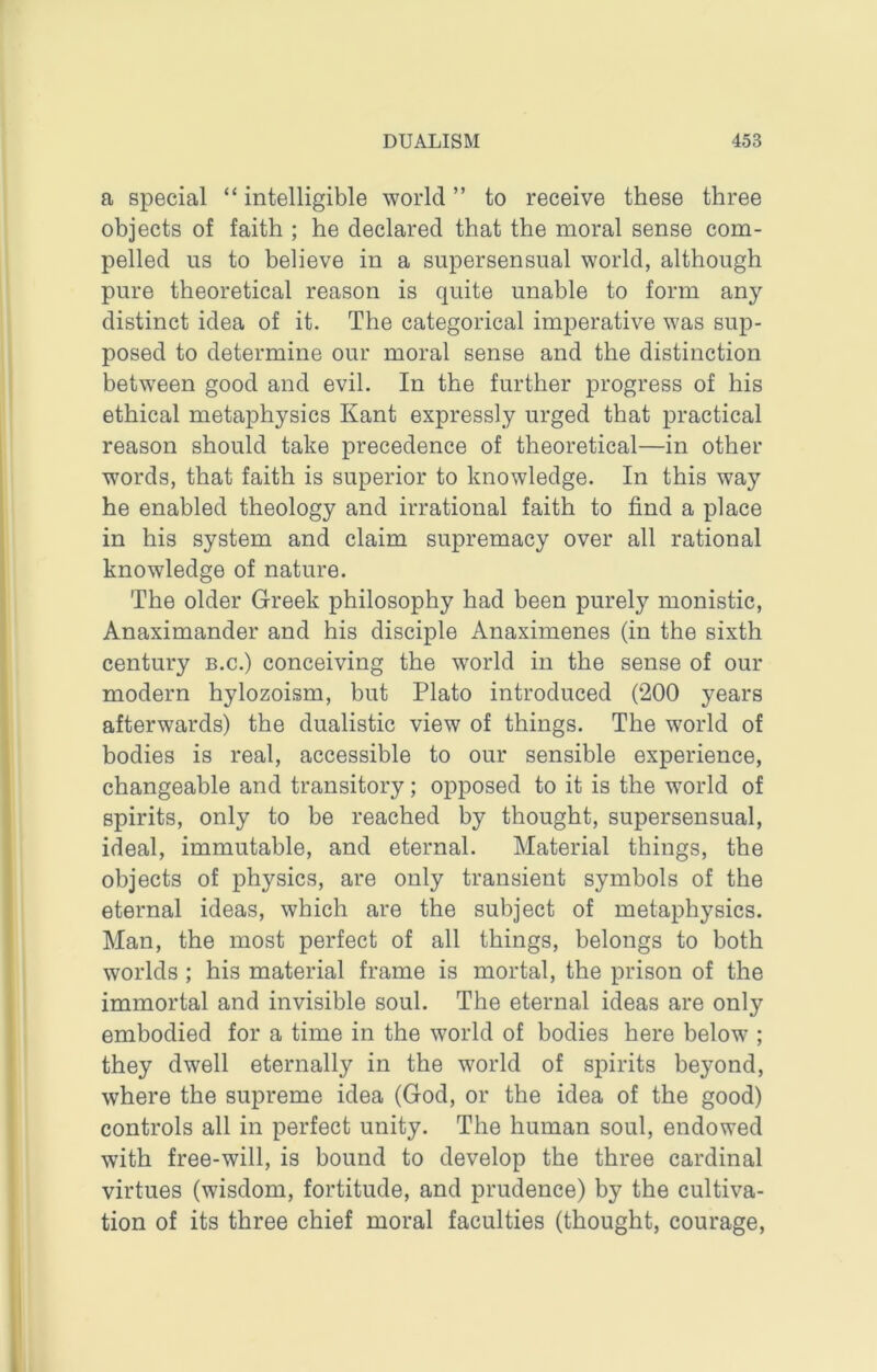 a special “ intelligible world ” to receive these three objects of faith ; he declared that the moral sense com- pelled us to believe in a supersensual world, although pure theoretical reason is quite unable to form any distinct idea of it. The categorical imperative was sup- posed to determine our moral sense and the distinction between good and evil. In the further progress of his ethical metaphysics Kant expressly urged that practical reason should take precedence of theoretical—in other words, that faith is superior to knowledge. In this way he enabled theology and irrational faith to find a place in his system and claim supremacy over all rational knowledge of nature. The older Greek philosophy had been purely monistic, Anaximander and his disciple Anaximenes (in the sixth century b.c.) conceiving the w’orld in the sense of our modern hylozoism, but Plato introduced (200 years afterwards) the dualistic view of things. The world of bodies is real, accessible to our sensible experience, changeable and transitory; opposed to it is the world of spirits, only to be reached by thought, supersensual, ideal, immutable, and eternal. Material things, the objects of physics, are only transient symbols of the eternal ideas, which are the subject of metaphysics. Man, the most perfect of all things, belongs to both worlds ; his material frame is mortal, the prison of the immortal and invisible soul. The eternal ideas are only embodied for a time in the world of bodies here below ; they dwell eternally in the world of spirits beyond, where the supreme idea (God, or the idea of the good) controls all in perfect unity. The human soul, endowed with free-will, is bound to develop the three cardinal virtues (wisdom, fortitude, and prudence) by the cultiva- tion of its three chief moral faculties (thought, courage.