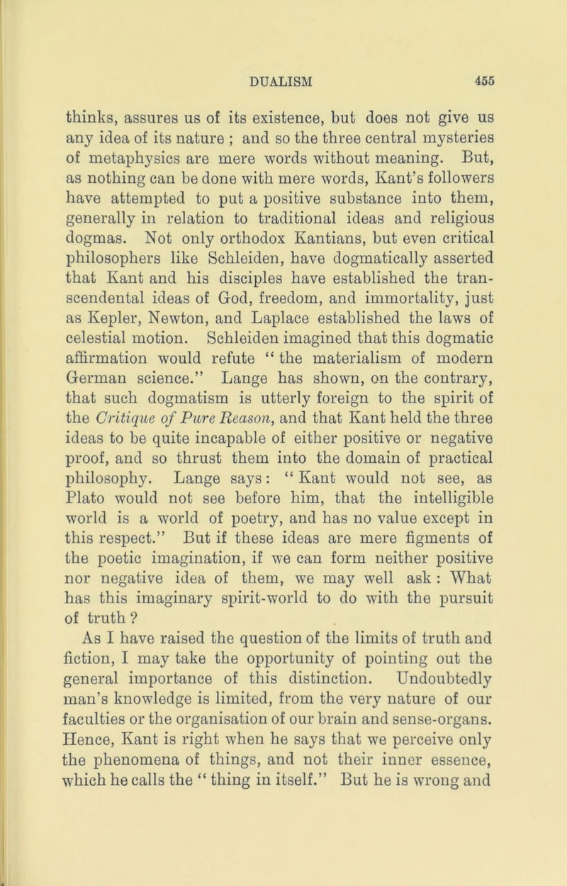 thinks, assures us of its existence, but does not give us any idea of its nature ; and so the three central mysteries of metaphysics are mere words without meaning. But, as nothing can be done with mere words, Kant’s followers have attempted to put a positive substance into them, generally in relation to traditional ideas and religious dogmas. Not only orthodox Kantians, but even critical philosophers like Schleiden, have dogmatically asserted that Kant and his disciples have established the tran- scendental ideas of God, freedom, and immortality, just as Kepler, Newton, and Laplace established the laws of celestial motion. Schleiden imagined that this dogmatic affirmation would refute “ the materialism of modern German science.” Lange has shown, on the contrary, that such dogmatism is utterly foreign to the spirit of the Critique of Pure Reason, and that Kant held the three ideas to be quite incapable of either positive or negative proof, and so thrust them into the domain of practical philosophy. Lange says: “Kant would not see, as Plato would not see before him, that the intelligible world is a world of poetry, and has no value except in this respect.” But if these ideas are mere figments of the poetic imagination, if we can form neither positive nor negative idea of them, we may well ask : What has this imaginary spirit-world to do with the pursuit of truth? As I have raised the question of the limits of truth and fiction, I may take the opportunity of pointing out the general importance of this distinction. Undoubtedly man’s knowledge is limited, from the very nature of our faculties or the organisation of our brain and sense-organs. Hence, Kant is right when he says that we perceive only the phenomena of things, and not their inner essence, which he calls the “ thing in itself.” But he is wrong and