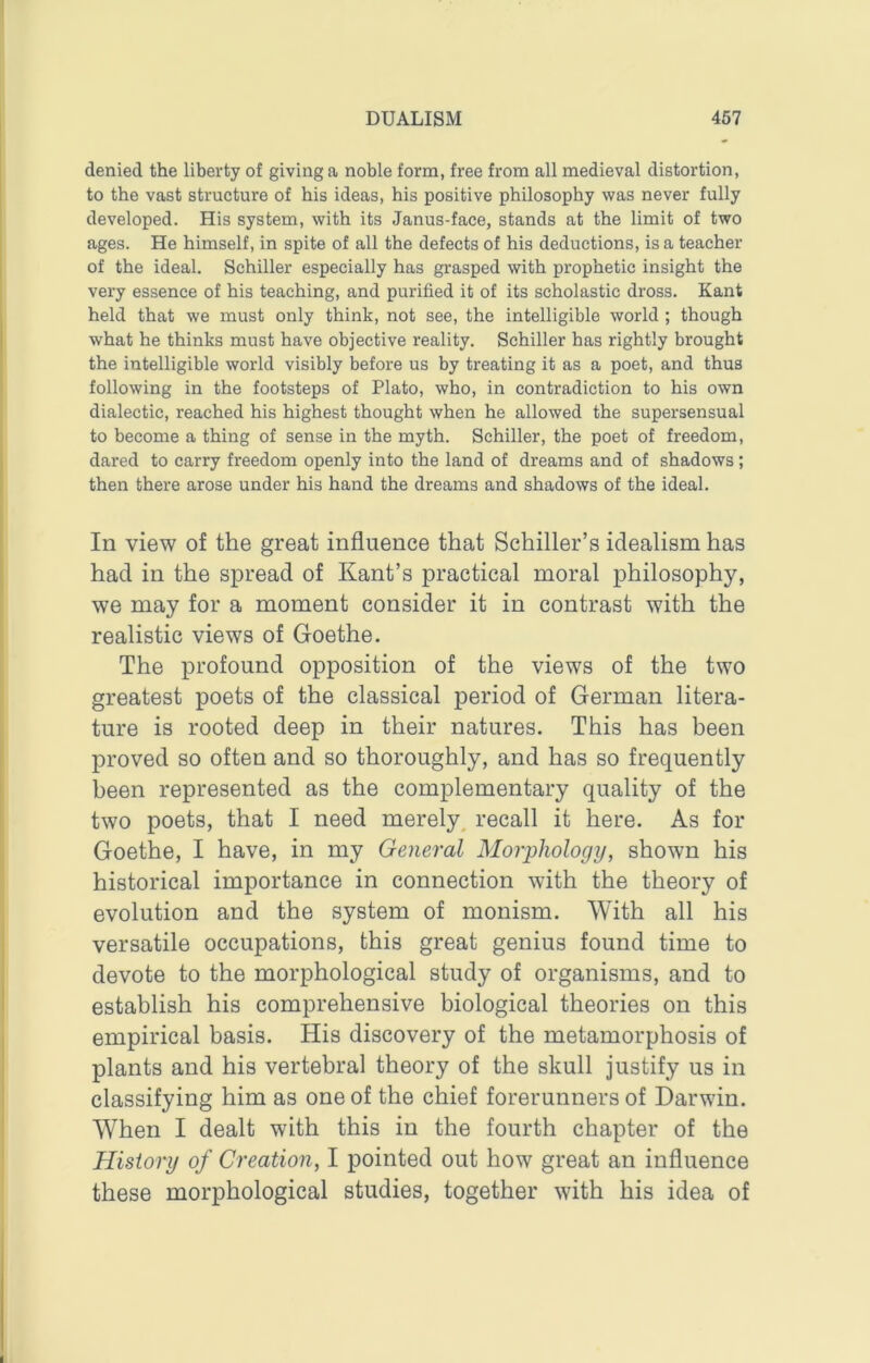 denied the liberty of giving a noble form, free from all medieval distortion, to the vast structure of bis ideas, his positive philosophy was never fully developed. His system, with its Janus-face, stands at the limit of two ages. He himself, in spite of all the defects of his deductions, is a teacher of the ideal. Schiller especially has grasped with prophetic insight the very essence of his teaching, and purified it of its scholastic dross. Kant held that we must only think, not see, the intelligible world ; though what he thinks must have objective reality. Schiller has rightly brought the intelligible world visibly before us by treating it as a poet, and thus following in the footsteps of Plato, who, in contradiction to his own dialectic, reached his highest thought when he allowed the supersensual to become a thing of sense in the myth. Schiller, the poet of freedom, dared to carry freedom openly into the land of dreams and of shadows; then there arose under his hand the dreams and shadows of the ideal. In view of the great influence that Schiller’s idealism has had in the spread of Kant’s practical moral philosophy, we may for a moment consider it in contrast with the realistic views of Goethe. The profound opposition of the views of the two greatest poets of the classical period of German litera- ture is rooted deep in their natures. This has been proved so often and so thoroughly, and has so frequently been represented as the complementary quality of the two poets, that I need merely, recall it here. As for Goethe, I have, in my General Morphology, shown his historical importance in connection with the theory of evolution and the system of monism. With all his versatile occupations, this great genius found time to devote to the morphological study of organisms, and to establish his comprehensive biological theories on this empirical basis. His discovery of the metamorphosis of plants and his vertebral theory of the skull justify us in classifying him as one of the chief forerunners of Darwin. When I dealt with this in the fourth chapter of the History of Creation, I pointed out how great an influence these morphological studies, together with his idea of