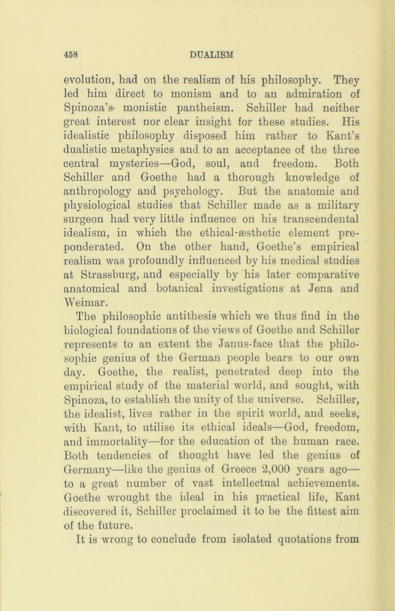 evolution, had on the realism of his philosophy. They led him direct to monism and to an admiration of Spinoza’s- monistic pantheism. Schiller had neither great interest nor clear insight for these studies. His idealistic philosophy disposed him rather to Kant’s dualistic metaphysics and to an acceptance of the three central mysteries—God, soul, and freedom. Both Schiller and Goethe had a thorough knowledge of anthropology and psychology. But the anatomic and physiological studies that Schiller made as a military surgeon had very little influence on his transcendental idealism, in which the ethical-aesthetic element pre- ponderated. On the other hand, Goethe’s empirical realism was profoundly influenced by his medical studies at Strassburg, and especially by his later comparative anatomical and botanical investigations at Jena and Weimar. The philosophic antithesis which we thus find in the biological foundations of the views of Goethe and Schiller represents to an extent the Janus-face that the philo- sophic genius of the German people bears to our own day. Goethe, the realist, penetrated deep into the empirical study of the material world, and sought, with Spinoza, to establish the unity of the universe. Schiller, the idealist, lives rather in the spirit world, and seeks, with Kant, to utilise its ethical ideals—God, freedom, and immortality—for the education of the human race. Both tendencies of thought have led the genius of Germany—like the genius of Greece 2,000 years ago— to a great number of vast intellectual achievements. Goethe wrought the ideal in his practical life, Kant discovered it, Schiller proclaimed it to be the fittest aim of the future. It is wrong to conclude from isolated quotations from