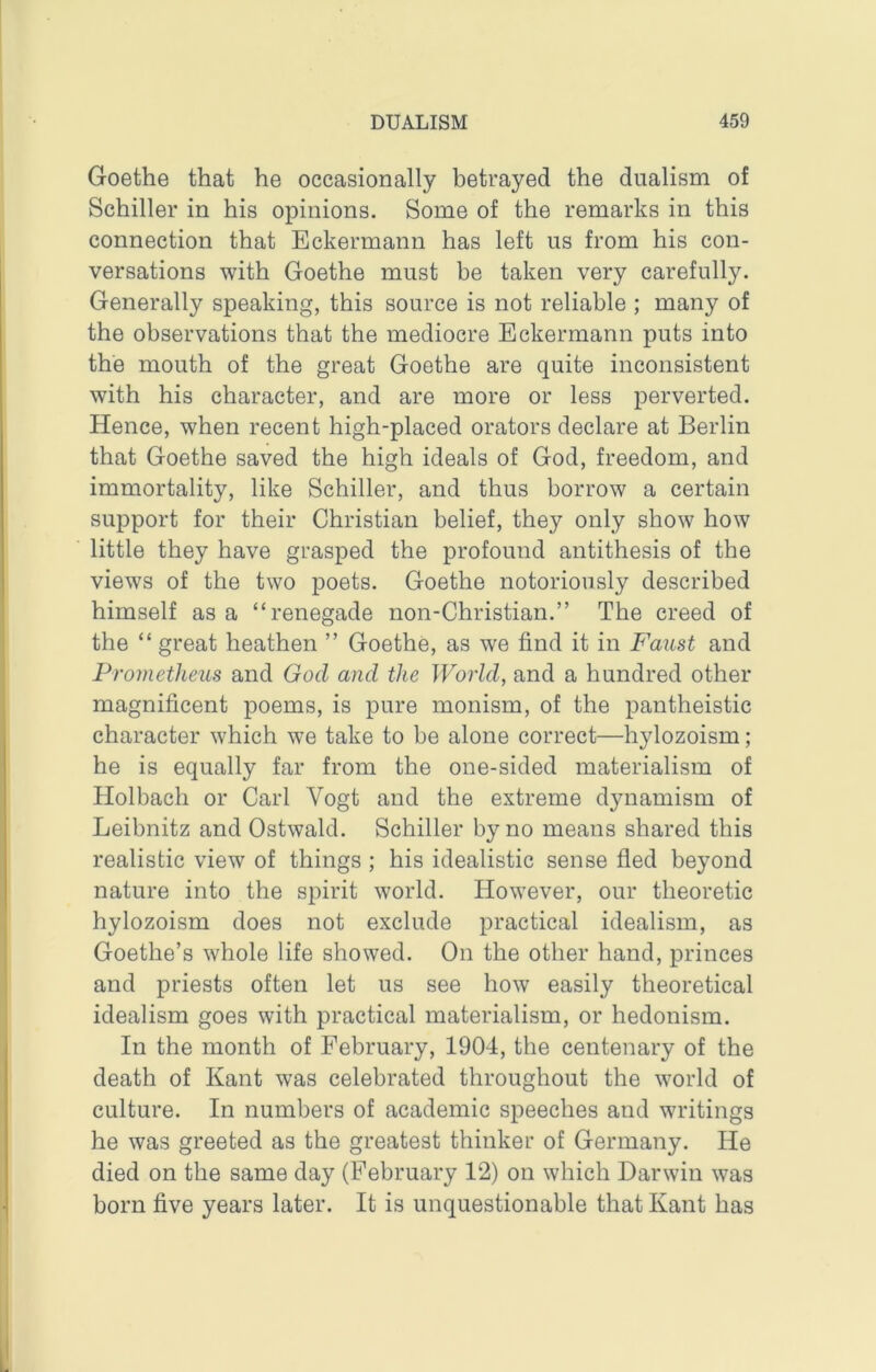 Goethe that he occasionally betrayed the dualism of Schiller in his opinions. Some of the remarks in this connection that Eckermann has left us from his con- versations with Goethe must be taken very carefully. Generally speaking, this source is not reliable ; many of the observations that the mediocre Eckermann puts into the mouth of the great Goethe are quite inconsistent with his character, and are more or less perverted. Hence, when recent high-placed orators declare at Berlin that Goethe saved the high ideals of God, freedom, and immortality, like Schiller, and thus borrow a certain support for their Christian belief, they only show how little they have grasped the profound antithesis of the views of the two poets. Goethe notoriously described himself as a “renegade non-Christian.” The creed of the “ great heathen ” Goethe, as we find it in Faust and Prometheus and God and the World, and a hundred other magnificent poems, is pure monism, of the pantheistic character which we take to be alone correct—hylozoism; he is equally far from the one-sided materialism of Holbach or Carl Vogt and the extreme dynamism of Leibnitz and Ostwald. Schiller by no means shared this realistic view of things ; his idealistic sense fled beyond nature into the spirit world. However, our theoretic hylozoism does not exclude practical idealism, as Goethe’s whole life showed. On the other hand, princes and priests often let us see how easily theoretical idealism goes with practical materialism, or hedonism. In the month of February, 1904, the centenary of the death of Kant was celebrated throughout the world of culture. In numbers of academic speeches and writings he was greeted as the greatest thinker of Germany. He died on the same day (February 12) on which Darwin was born five years later. It is unquestionable that Kant has