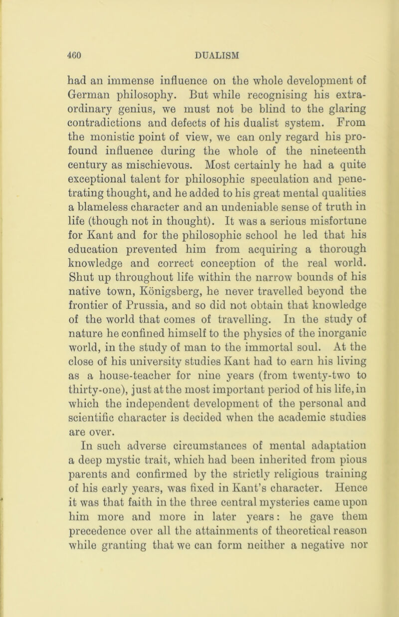 had an immense influence on the whole development of German philosophy. But while recognising his extra- ordinary genius, we must not be blind to the glaring contradictions and defects of his dualist system. From the monistic point of view, we can only regard his pro- found influence during the whole of the nineteenth century as mischievous. Most certainly he had a quite exceptional talent for philosophic speculation and pene- trating thought, and he added to his great mental qualities a blameless character and an undeniable sense of truth in life (though not in thought). It was a serious misfortune for Kant and for the philosophic school he led that his education prevented him from acquiring a thorough knowledge and correct conception of the real world. Shut up throughout life within the narrow bounds of his native town, Konigsberg, he never travelled beyond the frontier of Prussia, and so did not obtain that knowledge of the world that comes of travelling. In the study of nature he confined himself to the physics of the inorganic world, in the study of man to the immortal soul. At the close of his university studies Kant had to earn his living as a house-teacher for nine years (from twenty-two to thirty-one), just at the most important period of his life, in which the independent development of the personal and scientific character is decided when the academic studies are over. In such adverse circumstances of mental adaptation a deep mystic trait, which had been inherited from pious parents and confirmed by the strictly religious training of his early years, was fixed in Kant’s character. Hence it was that faith in the three central mysteries came upon him more and more in later years: he gave them precedence over all the attainments of theoretical reason while granting that we can form neither a negative nor