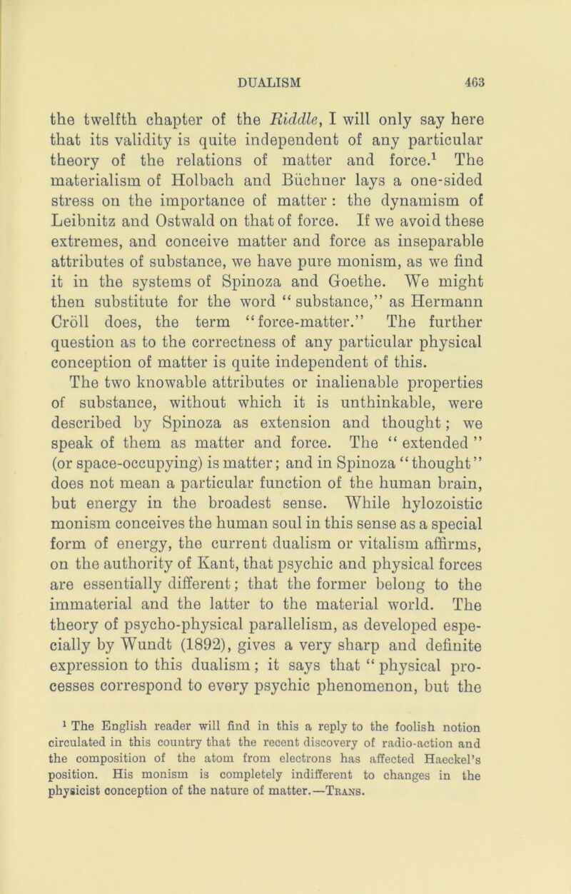 the twelfth chapter of the Riddle, I will only say here that its validity is quite independent of any particular theory of the relations of matter and forced The materialism of Holbach and Buchner lays a one-sided stress on the importance of matter : the dynamism of Leibnitz and Ostwald on that of force. If we avoid these extremes, and conceive matter and force as inseparable attributes of substance, we have pure monism, as we find it in the systems of Spinoza and Goethe. We might then substitute for the word “ substance,” as Hermann Cr511 does, the term “force-matter.” The further question as to the correctness of any particular physical conception of matter is quite independent of this. The two knowable attributes or inalienable properties of substance, without which it is unthinkable, were described by Spinoza as extension and thought; we speak of them as matter and force. The “ extended ” (or space-occupying) is matter; and in Spinoza “ thought ” does not mean a particular function of the human brain, but energy in the broadest sense. While hylozoistic monism conceives the human soul in this sense as a special form of energy, the current dualism or vitalism affirms, on the authority of Kant, that psychic and physical forces are essentially different; that the former belong to the immaterial and the latter to the material world. The theory of psycho-physical parallelism, as developed espe- cially by Wundt (1892), gives a very sharp and definite expression to this dualism; it says that “ physical pro- cesses correspond to every psychic phenomenon, but the 1 The English reader will find in this a reply to the foolish notion circulated in this country that the recent discovery of radio-action and the composition of the atom from electrons has affected Haeckel’s position. His monism is completely indifferent to changes in the physicist conception of the nature of matter.—Trans.