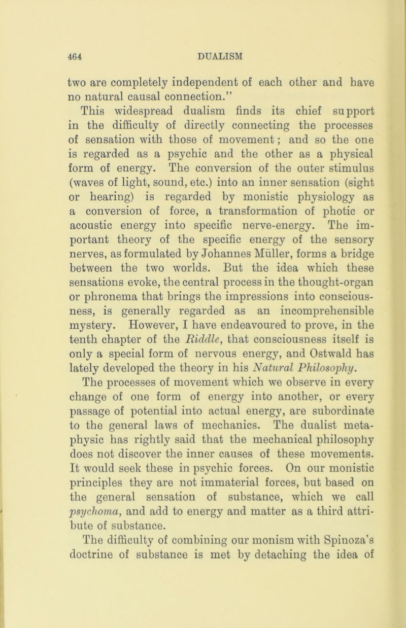 two are completely independent of each other and have no natural causal connection.” This widespread dualism finds its chief support in the difficulty of directly connecting the processes of sensation with those of movement; and so the one is regarded as a psychic and the other as a physical form of energy. The conversion of the outer stimulus (waves of light, sound, etc.) into an inner sensation (sight or hearing) is regarded by monistic physiology as a conversion of force, a transformation of photic or acoustic energy into specific nerve-energy. The im- portant theory of the specific energy of the sensory nerves, as formulated by Johannes Muller, forms a bridge between the two worlds. But the idea which these sensations evoke, the central process in the thought-organ or phronema that brings the impressions into conscious- ness, is generally regarded as an incomprehensible mystery. However, I have endeavoured to prove, in the tenth chapter of the Riddle, that consciousness itself is only a special form of nervous energy, and Ostwald has lately developed the theory in his Natural Philosophy. The processes of movement which we observe in every change of one form of energy into another, or every passage of potential into actual energy, are subordinate to the general laws of mechanics. The dualist meta- physic has rightly said that the mechanical philosophy does not discover the inner causes of these movements. It would seek these in psychic forces. On our monistic principles they are not immaterial forces, but based on the general sensation of substance, which w^e call psychoma, and add to energy and matter as a third attri- bute of substance. The difficulty of combining our monism with Spinoza’s doctrine of substance is met by detaching the idea of