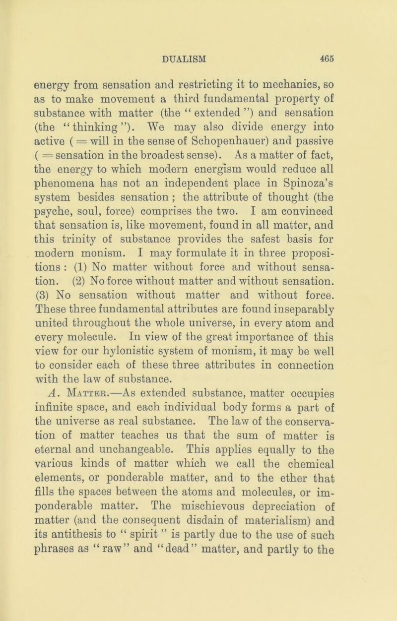 energy from sensation and restricting it to mechanics, so as to make movement a third fundamental property of substance with matter (the “ extended ”) and sensation (the “thinking”). We may also divide energy into active ( = will in the sense of Schopenhauer) and passive ( = sensation in the broadest sense). As a matter of fact, the energy to which modern energism would reduce all phenomena has not an independent place in Spinoza’s system besides sensation ; the attribute of thought (the psyche, soul, force) comprises the two. I am convinced that sensation is, like movement, found in all matter, and this trinity of substance provides the safest basis for modern monism. I may formulate it in three proposi- tions : (1) No matter without force and without sensa- tion. (2) No force without matter and without sensation. (3) No sensation without matter and without force. These three fundamental attributes are found inseparably united throughout the whole universe, in every atom and every molecule. In view of the great importance of this view for our hylonistic system of monism, it may be well to consider each of these three attributes in connection with the law of substance. A. Matter.—As extended substance, matter occupies infinite space, and each individual body forms a part of the universe as real substance. The law of the conserva- tion of matter teaches us that the sum of matter is eternal and unchangeable. This applies equally to the various kinds of matter which we call the chemical elements, or ponderable matter, and to the ether that fills the spaces between the atoms and molecules, or im- ponderable matter. The mischievous depreciation of matter (and the consequent disdain of materialism) and its antithesis to “ spirit ” is partly due to the use of such phrases as “raw” and “dead” matter, and partly to the