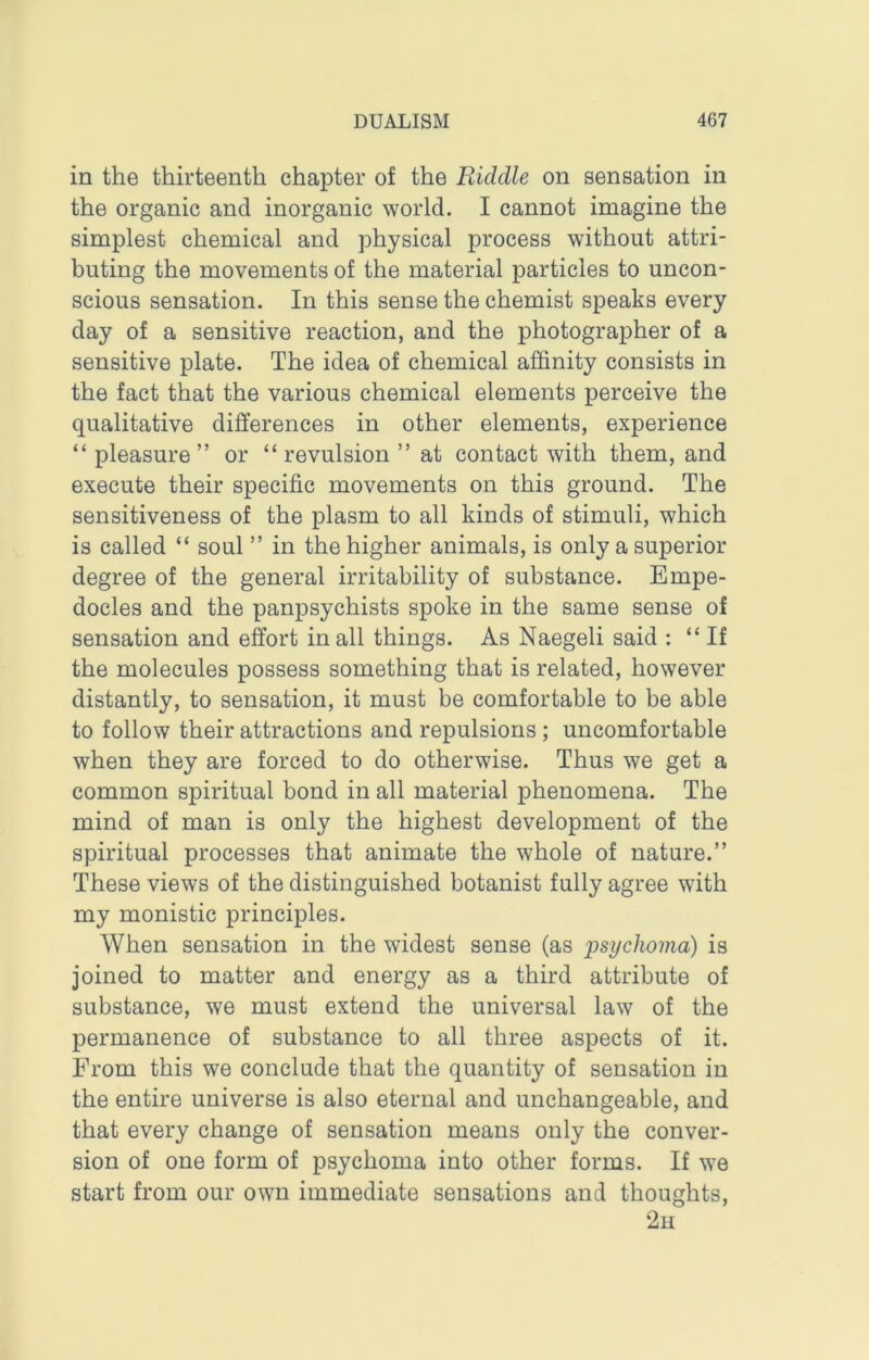 in the thirteenth chapter of the Riddle on sensation in the organic and inorganic world. I cannot imagine the simplest chemical and physical process without attri- buting the movements of the material particles to uncon- scious sensation. In this sense the chemist speaks every day of a sensitive reaction, and the photographer of a sensitive plate. The idea of chemical affinity consists in the fact that the various chemical elements perceive the qualitative differences in other elements, experience “pleasure” or “revulsion” at contact with them, and execute their specific movements on this ground. The sensitiveness of the plasm to all kinds of stimuli, which is called “ soul ” in the higher animals, is only a superior degree of the general irritability of substance. Empe- docles and the panpsychists spoke in the same sense of sensation and effort in all things. As Naegeli said : “ If the molecules possess something that is related, however distantly, to sensation, it must be comfortable to be able to follow their attractions and repulsions ; uncomfortable when they are forced to do otherwise. Thus we get a common spiritual bond in all material phenomena. The mind of man is only the highest development of the spiritual processes that animate the whole of nature.” These views of the distinguished botanist fully agree with my monistic principles. When sensation in the widest sense (as psychoma) is joined to matter and energy as a third attribute of substance, we must extend the universal law of the permanence of substance to all three aspects of it. From this we conclude that the quantity of sensation in the entire universe is also eternal and unchangeable, and that every change of sensation means only the conver- sion of one form of psychoma into other forms. If we start from our own immediate sensations and thoughts, 2u