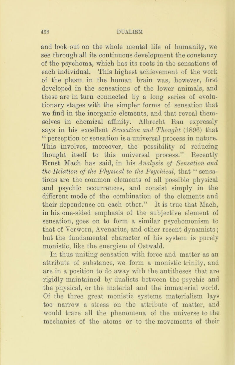and look out on the whole mental life of humanity, we see through all its continuous develoiDment the constancy of the psychoma, which has its roots in the sensations of each individual. This highest achievement of the work of the plasm in the human brain was, however, first developed in the sensations of the lower animals, and these are in turn connected by a long series of evolu- tionary stages with the simpler forms of sensation that we find in the inorganic elements, and that reveal them- selves in chemical affinity. Albrecht Rau expressly says in his excellent Sensation and Thoicght (1896) that “ perception or sensation is a universal process in nature. This involves, moreover, the possibility of reducing thought itself to this universal process.” Recently Ernst Mach has said, in his Analysis oj Sensation and the Relation of the Physical to the Psychical, that “ sensa- tions are the common elements of all possible physical and psychic occurrences, and consist simply in the different mode of the combination of the elements and their dependence on each other.” It is true that Mach, in his one-sided emphasis of the subjective element of sensation, goes on to form a similar psychomonism to that of Verworn, Avenarius, and other recent dynamists; but the fundamental character of his system is purely monistic, like the energism of Ostwald. In thus uniting sensation with force and matter as an attribute of substance, we form a monistic trinity, and are in a position to do away with the antitheses that are rigidly maintained by dualists between the psychic and the physical, or the material and the immaterial world. Of the three great monistic systems materialism lays too narrow a stress on the attribute of matter, and would trace all the phenomena of the universe to the mechanics of the atoms or to the movements of their