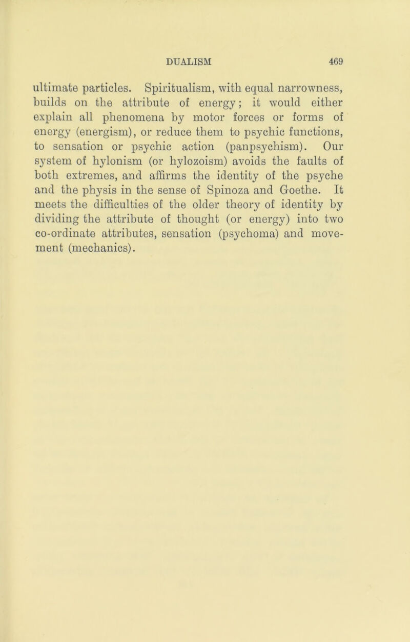 ultimate particles. Spiritualism, with equal narrowness, builds on the attribute of energy; it would either explain all phenomena by motor forces or forms of energy (energism), or reduce them to psychic functions, to sensation or psychic action (panpsychism). Our system of hylonism (or hylozoism) avoids the faults of both extremes, and affirms the identity of the psyche and the physis in the sense of Spinoza and Goethe. It meets the difficulties of the older theory of identity by dividing the attribute of thought (or energy) into two co-ordinate attributes, sensation (psychoma) and move- ment (mechanics).