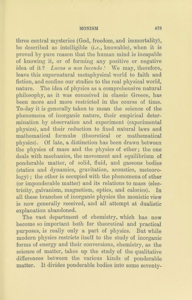 three central mysteries (God, freedom, and immortality), be described as intelligible {i.e., knowable), when it is proved by pure reason that the human mind is incapable of knowing it, or of forming any positive or negative idea of it ? Luciis a non lucendo 1 We may, therefore, leave this supernatural metaphysical world to faith and fiction, and coniine our studies to the real physical world, nature. The idea of physics as a comprehensive natural philosophy, as it was conceived in classic Greece, has been more and more restricted in the course of time. To-day it is generally taken to mean the science of the phenomena of inorganic nature, their empirical deter- mination by observation and experiment (experimental physics), and their reduction to fixed natural laws and mathematical formulae (theoretical or mathematical physics). Of late, a distinction has been drawn between the physics of mass and the physics of ether; the one deals with mechanics, the movement and equilibrium of ponderable matter, of solid, fluid, and gaseous bodies (statics and dynamics, gravitation, acoustics, meteoro- logy) ; the other is occupied with the phenomena of ether (or imponderable matter) and its relations to mass (elec- tricity, galvanism, magnetism, optics, and calorics). In all these branches of inorganic physics the monistic view is now generally received, and all attempt at dualistic explanation abandoned. The vast department of chemistry, which has now become so important both for theoretical and practical purposes, is really only a part of physics. But while modern physics restricts itself to the study of inorganic forms of energy and their conversions, chemistry, as the science of matter, takes up the study of the qualitative differences between the various kinds of ponderable matter. It divides ponderable bodies into some seventy-