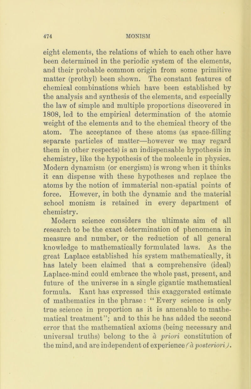 eight elements, the relations of which to each other have been determined in the periodic system of the elements, and their probable common origin from some primitive matter (prothyl) been shown. The constant features of chemical combinations which have been established by the analysis and synthesis of the elements, and especially the law of simple and multiple proportions discovered in 1808, led to the empirical determination of the atomic weight of the elements and to the chemical theory of the atom. The acceptance of these atoms (as space-filling separate particles of matter—however we may regard them in other respects) is an indispensable hypothesis in chemistry, like the hypothesis of the molecule in physics. Modern dynamism (or energism) is wrong when it thinks it can dispense with these hypotheses and replace the atoms by the notion of immaterial non-spatial points of force. However, in both the dynamic and the material school monism is retained in every department of chemistry. Modern science considers the ultimate aim of all research to be the exact determination of phenomena in measure and number, or the reduction of all general knowledge to mathematically formulated laws. As the great Laplace established his system mathematically, it has lately been claimed that a comprehensive (ideal) Laplace-mind could embrace the whole past, present, and future of the universe in a single gigantic mathematical formula. Kant has expressed this exaggerated estimate of mathematics in the phrase: “Every science is only true science in proportion as it is amenable to mathe- matical treatment”; and to this he has added the second error that the mathematical axioms (being necessary and universal truths) belong to the a priori constitution of the mind, and are independent of experience a posteriori J.