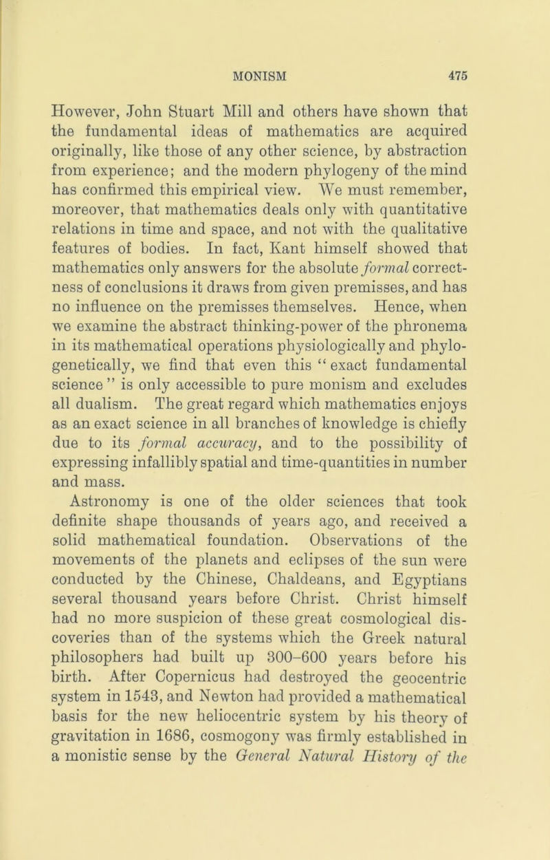 However, John Stuart Mill and others have shown that the fundamental ideas of mathematics are acquired originally, like those of any other science, by abstraction from experience; and the modern phylogeny of the mind has confirmed this empirical view. We must remember, moreover, that mathematics deals only with quantitative relations in time and space, and not with the qualitative features of bodies. In fact, Kant himself showed that mathematics only answers for the absolute formal correct- ness of conclusions it draws from given premisses, and has no influence on the premisses themselves. Hence, when we examine the abstract thinking-power of the phronema in its mathematical operations physiologically and phylo- genetically, we find that even this “ exact fundamental science ” is only accessible to pure monism and excludes all dualism. The great regard which mathematics enjoys as an exact science in all branches of knowledge is chiefly due to its formal accuracy, and to the possibility of expressing infallibly spatial and time-quantities in number and mass. Astronomy is one of the older sciences that took definite shape thousands of years ago, and received a solid mathematical foundation. Observations of the movements of the planets and eclipses of the sun were conducted by the Chinese, Chaldeans, and Egyptians several thousand years before Christ. Christ himself had no more suspicion of these great cosmological dis- coveries than of the systems which the Greek natural philosophers had built up 300-600 years before his birth. After Copernicus had destroyed the geocentric system in 1543, and Newton had provided a mathematical basis for the new heliocentric system by his theory of gravitation in 1686, cosmogony was firmly established in a monistic sense by the General Natural History of the