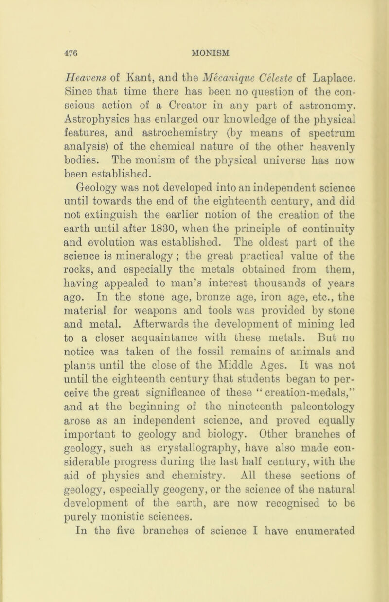 Heavens of Kant, and the Mecanique Celeste of Laplace. Since that time there has been no question of the con- scious action of a Creator in any part of astronomy. Astrophysics has enlarged our knowledge of the physical features, and astrochemistry (by means of spectrum analysis) of the chemical nature of the other heavenly bodies. The monism of the physical universe has now been established. Geology was not developed into an independent science until towards the end of the eighteenth century, and did not extinguish the earlier notion of the creation of the earth until after 1830, when the principle of continuity and evolution was established. The oldest part of the science is mineralogy ; the great practical value of the rocks, and especially the metals obtained from them, having appealed to man’s interest thousands of years ago. In the stone age, bronze age, iron age, etc., the material for weapons and tools was provided by stone and metal. Afterwards the development of mining led to a closer acquaintance with these metals. But no notice was taken of the fossil remains of animals and plants until the close of the Middle Ages. It was not until the eighteenth century that students began to per- ceive the great significance of these “ creation-medals,” and at the beginning of the nineteenth paleontology arose as an independent science, and proved equally important to geology and biology. Other branches of geology, such as crystallography, have also made con- siderable progress during the last half century, with the aid of physics and chemistry. All these sections of geology, especially geogeny, or the science of the natural development of the earth, are now recognised to be purely monistic sciences. In the five branches of science I have enumerated