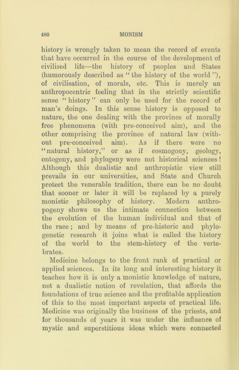 history is wrongly taken to mean the record of events that have occurred in the course of the development of civilised life—the history of peoples and States (humorously described as “the history of the world”), of civilisation, of morals, etc. This is merely an anthropocentric feeling that in the strictly scientific sense “ history ” can only be used for the record of man’s doings. In this sense history is opposed to nature, the one dealing with the province of morally free phenomena (with pre-conceived aim), and the other comprising the province of natural law (with- out pre-conceived aim). As if there were no “natural history,” or as if cosmogony, geology, ontogeny, and phytogeny were not historical sciences ! Although this dualistic and anthropistic view still prevails in our universities, and State and Church protect the venerable tradition, there can be no doubt that sooner or later it will be replaced by a purely monistic philosophy of history. Modern anthro- pogeny shows us the intimate connection between the evolution of the human individual and that of the race; and by means of pre-historic and phylo- genetic research it joins what is called the history of the world to the stem-history of the verte- brates. Medicine belongs to the front rank of practical or applied sciences. In its long and interesting history it teaches how it is only a monistic knowledge of nature, not a dualistic notion of revelation, that affords the foundations of true science and the profitable application of this to the most important aspects of practical life. Medicine was originally the business of the priests, and for thousands of years it was under the influence of mystic and superstitious ideas which were connected