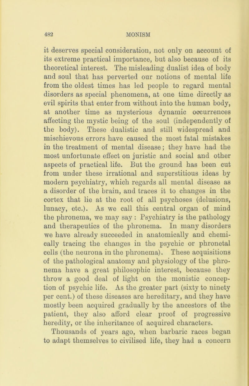 it deserves special consideration, not only on account of its extreme practical importance, but also because of its theoretical interest. The misleading dualist idea of body and soul that has perverted our notions of mental life from the oldest times has led people to regard mental disorders as special phenomena, at one time directly as evil spirits that enter from without into the human body, at another time as mysterious dynamic occurrences affecting the mystic being of the soul (independently of the body). These dualistic and still widespread and mischievous errors have caused the most fatal mistakes in the treatment of mental disease; they have had the most unfortunate effect on juristic and social and other aspects of practical life. But the ground has been cut from under these irrational and superstitious ideas by modern psychiatry, which regards all mental disease as a disorder of the brain, and traces it to changes in the cortex that lie at the root of all psychoses (delusions, lunacy, etc.). As we call this central organ of mind the phronema, we may say : Psychiatry is the pathology and therapeutics of the phronema. In many disorders we have already succeeded in anatomically and chemi- cally tracing the changes in the psychic or phronetal cells (the neurona in the phronema). These acquisitions of the pathological anatomy and physiology of the phro- nema have a great philosophic interest, because they throw a good deal of light on the monistic concep- tion of psychic life. As the greater part (sixty to ninety per cent.) of these diseases are hereditary, and they have mostly been acquired gradually by the ancestors of the patient, they also afford clear proof of progressive heredity, or the inheritance of acquired characters. Thousands of years ago, when barbaric races began to adapt themselves to civilised life, they had a concern