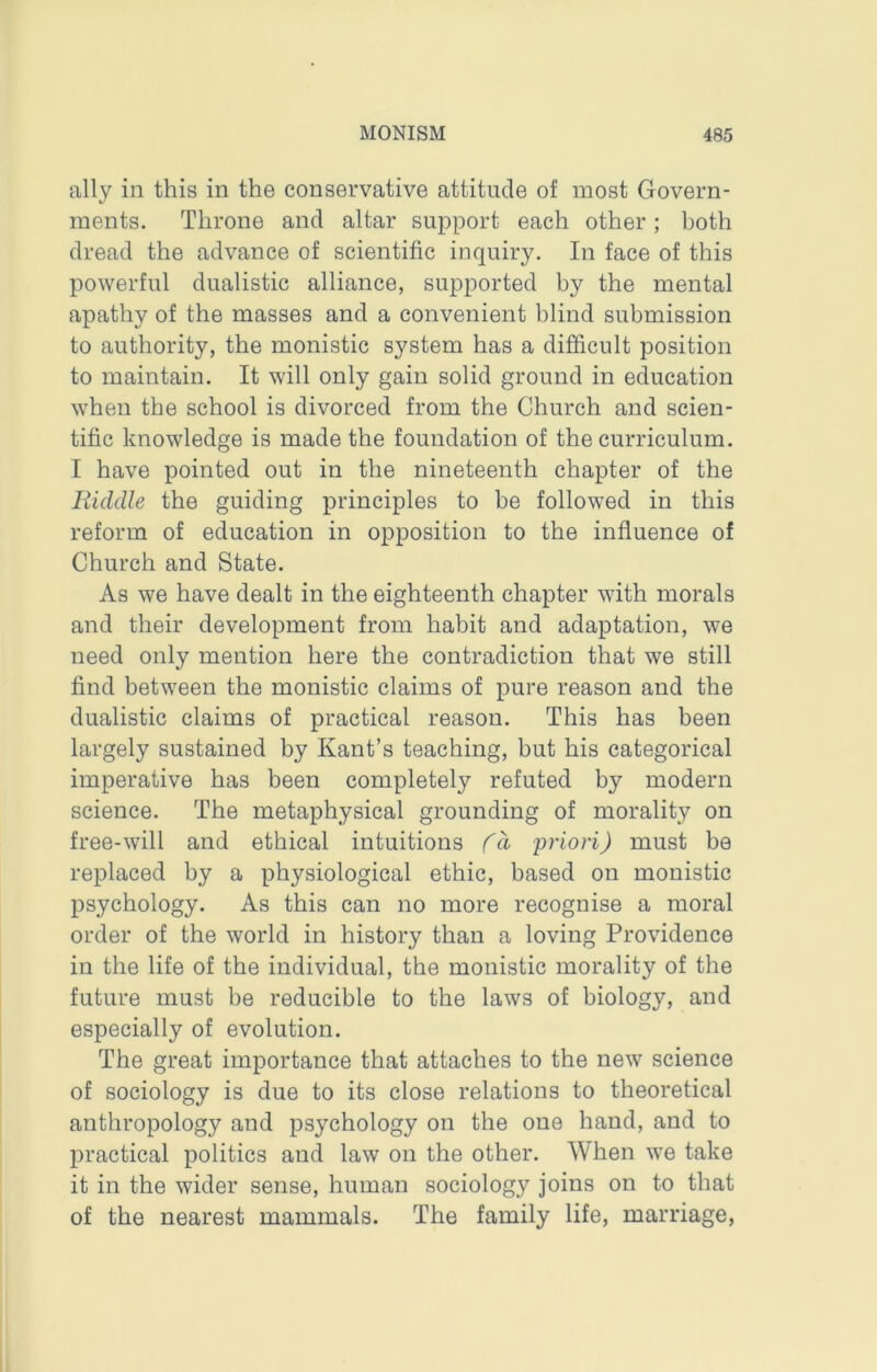 ally in this in the conservative attitude of most Govern- ments. Throne and altar support each other; both dread the advance of scientific inquiry. In face of this powerful dualistic alliance, supported hy the mental apathy of the masses and a convenient blind submission to authority, the monistic system has a difficult position to maintain. It will only gain solid ground in education when the school is divorced from the Church and scien- tific knowledge is made the foundation of the curriculum. I have pointed out in the nineteenth chapter of the Riddle the guiding principles to be followed in this reform of education in opposition to the influence of Church and State. As we have dealt in the eighteenth chapter with morals and their development from habit and adaptation, we need only mention here the contradiction that we still find between the monistic claims of pure reason and the dualistic claims of practical reason. This has been largely sustained by Kant’s teaching, but his categorical imperative has been completely refuted by modern science. The metaphysical grounding of morality on free-will and ethical intuitions Cd 'priori) must be replaced by a physiological ethic, based on monistic psychology. As this can no more recognise a moral order of the world in history than a loving Providence in the life of the individual, the monistic morality of the future must be reducible to the laws of biology, and especially of evolution. The great importance that attaches to the new science of sociology is due to its close relations to theoretical anthropology and psychology on the one hand, and to practical politics and law on the other. When we take it in the wider sense, human sociology joins on to that of the nearest mammals. The family life, marriage.