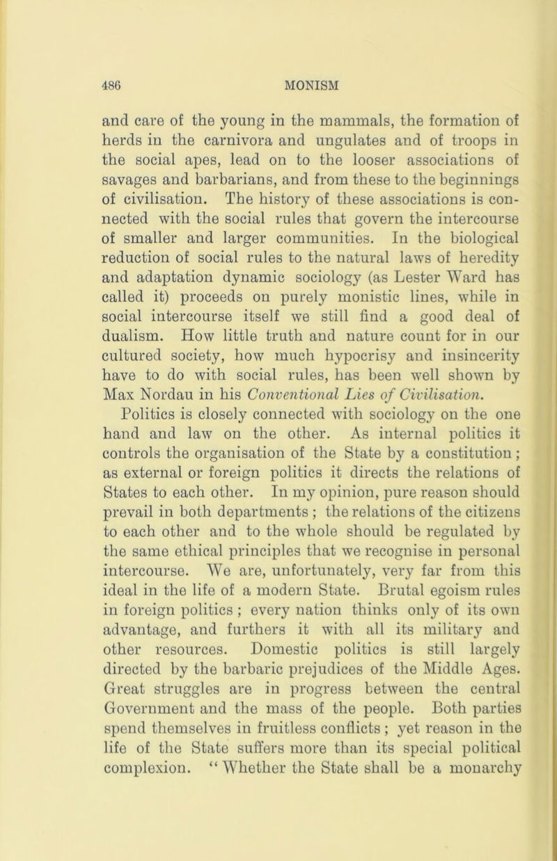 and care of the young in the mammals, the formation of herds in the carnivora and ungulates and of troops in the social apes, lead on to the looser associations of savages and barbarians, and from these to the beginnings of civilisation. The history of these associations is con- nected with the social rules that govern the intercourse of smaller and larger communities. In the biological reduction of social rules to the natural laws of heredity and adaptation dynamic sociology (as Lester Ward has called it) proceeds on purely monistic lines, while in social intercourse itself we still find a good deal of dualism. How little truth and nature count for in our cultured society, how much hypocrisy and insincerity have to do with social rules, has been well shown by Max Nordau in his Conventional Lies of Civilisation. Politics is closely connected with sociology on the one hand and law on the other. As internal politics it controls the organisation of the State by a constitution; as external or foreign politics it directs the relations of States to each other. In my opinion, pure reason should prevail in both departments ; the relations of the citizens to each other and to the whole should be regulated by the same ethical principles that we recognise in personal intercourse. We are, unfortunately, very far from this ideal in the life of a modern State. Brutal egoism rules in foreign politics ; every nation thinks only of its own advantage, and furthers it with all its military and other resources. Domestic politics is still largely directed by the barbaric prejudices of the Middle Ages. Great struggles are in progress between the central Government and the mass of the people. Both parties spend themselves in fruitless conflicts; yet reason in the life of the State suffers more than its special political complexion. “Whether the State shall be a monarchy